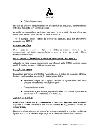 REVISÃO MARÇO/2007 - PÁG. 268/638 - PARTE C 
ƒ Edificações geminadas. 
No caso de unidades consumidoras sem área comum de circulação, o atendimento é 
individual de acordo com norma específica. 
As unidades consumidoras localizadas em áreas de transmissão de rede aérea para 
subterrânea, devem ter os padrões de entrada definidos. 
Todo e qualquer projeto elétrico de edificações coletivas, deve ser previamente 
aprovado pela CEMIG. 
CONSULTA PRÉVIA 
Para o caso de consumidor coletivo, são válidas as mesmas orientações para 
consumidores individuais, acrescentando-se aqui, o envio do projeto elétrico 
previamente aprovado. 
PEDIDO DE LIGAÇÃO DEFINITIVA DE CADA UNIDADE CONSUMIDORA 
A ligação de cada unidade consumidora será efetuada pela CEMIG somente após o 
pedido formal de seus proprietários/consumidores. 
LIGAÇÃO DE OBRAS 
São válidas as mesmas orientações, mas neste caso o pedido de ligação de obra fica 
também condicionado a apresentação dos seguintes dados: 
ƒ Relação de cargas para a ligação definitiva de agrupamentos com até 5 
unidades consumidoras, sem proteção geral; 
ƒ Projeto elétrico aprovado; 
ƒ Planta de situação e localização para edificações com mais de 1 pavimento e 
construídas do mesmo lado da rede da CEMIG. 
AUMENTO DE CARGA 
Edificações individuais ou pertencentes a unidades coletivas com demanda 
superior a 75 KW alimentadas em tensão primária 15 kV, por redes aéreas ou 
subterrâneas. 
Deverão aqui ser adotadas as prescrições em norma específica, quanto a pedidos de 
ligação e tudo o que se refere à aprovação da subestação consumidora executada. 
 