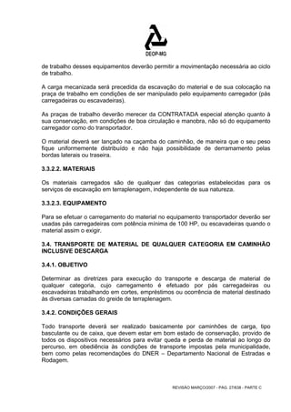 de trabalho desses equipamentos deverão permitir a movimentação necessária ao ciclo 
de trabalho. 
A carga mecanizada será precedida da escavação do material e de sua colocação na 
praça de trabalho em condições de ser manipulado pelo equipamento carregador (pás 
carregadeiras ou escavadeiras). 
As praças de trabalho deverão merecer da CONTRATADA especial atenção quanto à 
sua conservação, em condições de boa circulação e manobra, não só do equipamento 
carregador como do transportador. 
O material deverá ser lançado na caçamba do caminhão, de maneira que o seu peso 
fique uniformemente distribuído e não haja possibilidade de derramamento pelas 
bordas laterais ou traseira. 
3.3.2.2. MATERIAIS 
Os materiais carregados são de qualquer das categorias estabelecidas para os 
serviços de escavação em terraplenagem, independente de sua natureza. 
3.3.2.3. EQUIPAMENTO 
Para se efetuar o carregamento do material no equipamento transportador deverão ser 
usadas pás carregadeiras com potência mínima de 100 HP, ou escavadeiras quando o 
material assim o exigir. 
3.4. TRANSPORTE DE MATERIAL DE QUALQUER CATEGORIA EM CAMINHÃO 
INCLUSIVE DESCARGA 
3.4.1. OBJETIVO 
Determinar as diretrizes para execução do transporte e descarga de material de 
qualquer categoria, cujo carregamento é efetuado por pás carregadeiras ou 
escavadeiras trabalhando em cortes, empréstimos ou ocorrência de material destinado 
às diversas camadas do greide de terraplenagem. 
3.4.2. CONDIÇÕES GERAIS 
Todo transporte deverá ser realizado basicamente por caminhões de carga, tipo 
basculante ou de caixa, que devem estar em bom estado de conservação, provido de 
todos os dispositivos necessários para evitar queda e perda de material ao longo do 
percurso, em obediência às condições de transporte impostas pela municipalidade, 
bem como pelas recomendações do DNER – Departamento Nacional de Estradas e 
Rodagem. 
REVISÃO MARÇO/2007 - PÁG. 27/638 - PARTE C 
 