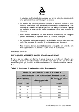 ƒ A tubulação será instalada de maneira a não formar cotovelos, apresentando 
uma ligeira e contínua declividade para as caixas; 
ƒ Só deverão ser cortados perpendicularmente ao seu eixo, abrindo-se nova 
rosca na extremidade a ser aproveitada e retirando-se cuidadosamente todas 
as rebarbas deixadas nas operações de corte e abertura de roscas. Poderão 
ser cortados a serra, sendo, porém, escariados a lima para remoção de 
rebarbas; 
ƒ Serão sempre emendados por meio de luvas, atarrachados até assegurar 
perfeita continuidade da superfície interna de tubulação e vedação; 
ƒ Os eletrodutos subterrâneos deverão ser instalados com declividade mínima 
de 0,5% entre caixas de inspeção, de modo a assegurar a drenagem; 
ƒ Nas travessias de vias, os eletrodutos serão envelopados em concreto, com 
face superior situada no mínimo, a 1,00 m abaixo do nível do solo. 
Eletrodutos metálicos 
ELETRODUTOS METÁLICOS RÍGIDOS DE AÇO GALVANIZADO 
Deverão ser revestidos com banho de zinco fundido e poderão ser utilizados em 
instalações externas ou subterrâneas em contato direto com o solo. Os eletrodutos 
metálicos rígidos tipo pesado e leve deverão obedecer às características das Tabelas 1 
e 2. 
Tabela 1- Dimensões de eletrodutos rígidos de aço pesado 
DIMENSÕES DE ELETRODUTOS RÍGIDOS DE AÇO CARBONO 
TIPOS PESADOS E EXTRA, DE ACORDO COM NORMA ESPECÍFICA 
TAMANHO NOMINAL ESPESSURA DA PAREDE 
(mm) 
REVISÃO MARÇO/2007 - PÁG. 270/638 - PARTE C 
(mm) (pol) 
DIÂMETRO EXTERNO 
(mm) 
PESADO 
17 3/8" 17.1 2.00 
21 ½" 21.3 2.25 
27 ¾" 26.7 2.25 
33 1" 33.4 2.65 
42 1¼" 42.2 3.00 
 