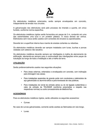 Os eletrodutos metálicos enterrados, serão sempre envelopados em concreto, 
independente de tensão nos circuitos. 
A galvanização dos eletrodutos será pelo processo de imersão a quente, em zinco 
fundido, conforme norma específica. 
Os eletrodutos metálicos rígidos serão fornecidos em peças de 3 m, contendo em uma 
das extremidades uma luva e um protetor plástico. A rosca deverá ser cônica. 
Eletrodutos sem rosca serão usados com conexões de encaixe ou aparafusados. 
Deverão ter a superfície interna lisa e isenta de arestas cortantes ou rebarbas. 
Os eletrodutos metálicos deverão ser sempre instalados com luvas, buchas e porcas 
vedadas com adesivo não secativo. 
Os eletrodutos metálicos deverão sempre ser interligados à malha de aterramento da 
edificação, atentando-se sempre para a continuidade das interligações entre peças da 
tubulação ao longo de toda a instalação e até a malha de terra. 
UTILIZAÇÃO 
Serão preferencialmente usados nas seguintes situações: 
ƒ Para áreas externas, enterrados e envelopados em concreto, com inclinação 
REVISÃO MARÇO/2007 - PÁG. 272/638 - PARTE C 
para drenagem nas caixas; 
ƒ Para instalações aparentes de grande porte com condutores e eletrodutos de 
aço galvanizado ou alumínio-silício e para travessias de vias públicas; 
ƒ Para instalações de ramal de entrada aérea ou do de ligação subterrânea e 
cabo de entrada da TELEMAR (conforme prescrições a respeito nas 
respectivas normas) ou outra concessionária de telefonia fixa. 
ACESSÓRIOS 
Para os eletrodutos metálicos rígidos, serão utilizados os seguintes acessórios: 
ƒ Curvas: 
No caso de curvas galvanizadas, somente serão aceitas as fabricadas em raio longo. 
ƒ Luvas: 
 