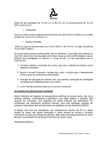 Serão de aço esmaltado de 15 mm (½”) a 80 mm (3”) ou alumínio-silício de 10 mm 
(3/8”) a 50 mm (2”). 
REVISÃO MARÇO/2007 - PÁG. 273/638 - PARTE C 
ƒ Conectores: 
Curvos ou retos serão em liga de alumínio-silício de 10mm (3/8”) a 100mm (4”) ou latão 
zincado de 15 mm (½”) a 25 mm (1”). 
ƒ Buchas e arruelas: 
Serão em liga de alumínio-silício de 10 mm (3/8”) a 100 mm (4”) ou latão zincado de 
10 mm (3/8”) a 80(3”). 
As curvas serão sempre pré-fabricadas, não se admitindo, a execução das mesmas no 
local. Em cada trecho de tubulação, entre duas caixas ou entre extremidades e caixas, 
poderão ser empregadas no máximo, 3 curvas de 90°, ou seu equivalente até no 
máximo 270°. 
1. Conector Facilita a execução de curvas, pois com a retirada da tampa os fios 
deslizam livremente. 
2. Bucha e arruela: Enquanto a arruela fixa o tubo, a bucha evita o deslocamento 
do fio e serve de contra-porca para fixação. 
3. Exemplo de aplicação de conector reto, que permite a execução de instalações 
completas com eletrodutos lisos, sem roscas. 
4. Luva: Permite conexões retas ou em curvas e contornos. 
ELETRODUTOS METÁLICOS FLEXÍVEIS 
Serão utilizados em ligações de equipamentos elétricos de grande porte, tais como 
motores, bombas, compressores e geradores, que estão sujeitos a vibração. Não 
deverão ser embutidos, nem utilizados em partes externas das edificações. Em 
substituição aos eletrodutos metálicos flexíveis, para esta aplicação, poderão ser 
usados os eletrodutos flexíveis fabricados em polietileno de alta densidade (PEAD). 
A fixação será feita por braçadeiras com espaçamento máximo de 30 cm. Serão 
fixados às caixas nas peças conectadas a estas através de buchas e arruelas, 
prendendo os tubos por pressão de parafuso. Não serão permitidas emendas em tubos 
flexíveis, que deverão formar trechos contínuos de caixa a caixa. 
Eletrodutos plásticos 
 