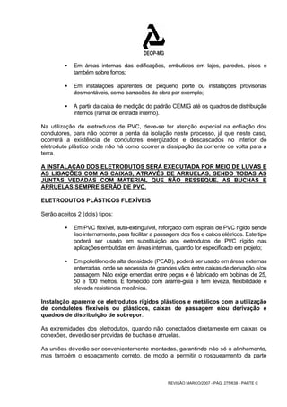 ƒ Em áreas internas das edificações, embutidos em lajes, paredes, pisos e 
REVISÃO MARÇO/2007 - PÁG. 275/638 - PARTE C 
também sobre forros; 
ƒ Em instalações aparentes de pequeno porte ou instalações provisórias 
desmontáveis, como barracões de obra por exemplo; 
ƒ A partir da caixa de medição do padrão CEMIG até os quadros de distribuição 
internos (ramal de entrada interno). 
Na utilização de eletrodutos de PVC, deve-se ter atenção especial na enfiação dos 
condutores, para não ocorrer a perda da isolação neste processo, já que neste caso, 
ocorrerá a existência de condutores energizados e descascados no interior do 
eletroduto plástico onde não há como ocorrer a dissipação da corrente de volta para a 
terra. 
A INSTALAÇÃO DOS ELETRODUTOS SERÁ EXECUTADA POR MEIO DE LUVAS E 
AS LIGAÇÕES COM AS CAIXAS, ATRAVÉS DE ARRUELAS, SENDO TODAS AS 
JUNTAS VEDADAS COM MATERIAL QUE NÃO RESSEQUE. AS BUCHAS E 
ARRUELAS SEMPRE SERÃO DE PVC. 
ELETRODUTOS PLÁSTICOS FLEXÍVEIS 
Serão aceitos 2 (dois) tipos: 
ƒ Em PVC flexível, auto-extinguível, reforçado com espirais de PVC rígido sendo 
liso internamente, para facilitar a passagem dos fios e cabos elétricos. Este tipo 
poderá ser usado em substituição aos eletrodutos de PVC rígido nas 
aplicações embutidas em áreas internas, quando for especificado em projeto; 
ƒ Em polietileno de alta densidade (PEAD), poderá ser usado em áreas externas 
enterradas, onde se necessita de grandes vãos entre caixas de derivação e/ou 
passagem. Não exige emendas entre peças e é fabricado em bobinas de 25, 
50 e 100 metros. É fornecido com arame-guia e tem leveza, flexibilidade e 
elevada resistência mecânica. 
Instalação aparente de eletrodutos rígidos plásticos e metálicos com a utilização 
de conduletes flexíveis ou plásticos, caixas de passagem e/ou derivação e 
quadros de distribuição de sobrepor. 
As extremidades dos eletrodutos, quando não conectados diretamente em caixas ou 
conexões, deverão ser providas de buchas e arruelas. 
As uniões deverão ser convenientemente montadas, garantindo não só o alinhamento, 
mas também o espaçamento correto, de modo a permitir o rosqueamento da parte 
 