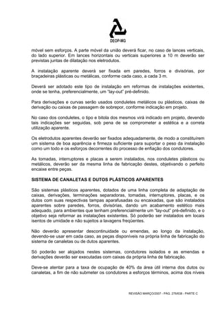 móvel sem esforços. A parte móvel da união deverá ficar, no caso de lances verticais, 
do lado superior. Em lances horizontais ou verticais superiores a 10 m deverão ser 
previstas juntas de dilatação nos eletrodutos. 
A instalação aparente deverá ser fixada em paredes, forros e divisórias, por 
braçadeiras plásticas ou metálicas, conforme cada caso, a cada 3 m. 
Deverá ser adotado este tipo de instalação em reformas de instalações existentes, 
onde se tenha, preferencialmente, um “lay-out” pré-definido. 
Para derivações e curvas serão usados conduletes metálicos ou plásticos, caixas de 
derivação ou caixas de passagem de sobrepor, conforme indicação em projeto. 
No caso dos conduletes, o tipo e bitola dos mesmos virá indicado em projeto, devendo 
tais indicações ser seguidas, sob pena de se comprometer a estética e a correta 
utilização aparente. 
Os eletrodutos aparentes deverão ser fixados adequadamente, de modo a constituírem 
um sistema de boa aparência e firmeza suficiente para suportar o peso da instalação 
como um todo e os esforços decorrentes do processo de enfiação dos condutores. 
As tomadas, interruptores e placas a serem instalados, nos conduletes plásticos ou 
metálicos, deverão ser da mesma linha de fabricação destes, objetivando o perfeito 
encaixe entre peças. 
SISTEMA DE CANALETAS E DUTOS PLÁSTICOS APARENTES 
São sistemas plásticos aparentes, dotados de uma linha completa de adaptação de 
caixas, derivações, terminações separadoras, tomadas, interruptores, placas, e os 
dutos com suas respectivas tampas aparafusadas ou encaixadas, que são instalados 
aparentes sobre paredes, forros, divisórias, dando um acabamento estético mais 
adequado, para ambientes que tenham preferencialmente um “lay-out” pré-definido, e o 
objetivo seja reformar as instalações existentes. Só poderão ser instalados em locais 
isentos de umidade e não sujeitos a lavagens freqüentes. 
Não deverão apresentar descontinuidade ou emendas, ao longo da instalação, 
devendo-se usar em cada caso, as peças disponíveis na própria linha de fabricação do 
sistema de canaletas ou de dutos aparentes. 
Só poderão ser alojados nestes sistemas, condutores isolados e as emendas e 
derivações deverão ser executadas com caixas da própria linha de fabricação. 
Deve-se atentar para a taxa de ocupação de 40% da área útil interna dos dutos ou 
canaletas, a fim de não submeter os condutores a esforços términos, acima dos níveis 
REVISÃO MARÇO/2007 - PÁG. 276/638 - PARTE C 
 