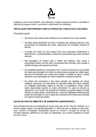 aceitáveis, bem como também, não submeter o próprio sistema de dutos e canaletas a 
esforços de espaço interno, que levem à danificação da instalação. 
INSTALAÇÃO SUBTERRÂNEA COM ELETRODUTOS, CANALETAS E GALERIAS 
Prescrições gerais 
ƒ Os trechos entre caixas serão retilíneos e com caimento num único sentido; 
ƒ Os dutos serão assentados de modo a resistirem aos esforços externos e aos 
provenientes da instalação dos tubos, observando as condições próprias do 
terreno; 
ƒ A junção dos dutos de uma mesma linha será executada mantendo-se o 
alinhamento e a estanqueidade, tomando-se precauções para evitar rebarbas 
internas; 
ƒ Nas passagens do exterior para o interior dos edifícios, pelo menos a 
extremidade interior da linha será convenientemente fechada, para impedir a 
entrada de água e de pequenos animais; 
ƒ As canaletas deverão ser construídas com o fundo em desnível e ser providas 
de meios para drenagem em todos os pontos baixos capazes de coletar água. 
Deverão ser fechadas com tampa para impedir a entrada de água e corpos 
estranhos e ser assentadas de modo a resistirem a esforços externos; 
ƒ As saídas dos condutores e dos cabos deverão ser alojadas em caixas 
metálicas acessíveis, de onde sairão as extensões feitas por outros métodos 
de instalação (eletrodutos rígidos ou flexíveis e congêneres). Essas caixas 
serão dispensadas quando os cabos terminarem na caixa de chaves ou 
disjuntores, ou no interior do conjunto de manobra ou quando ligados a linhas 
abertas ou redes aéreas, excetuando-se o caso de instalações exteriores para 
postes de iluminação em que a saída dos condutores dos cabos será colocada 
em caixas na base dos postes. 
DUTOS DE PISO DE EMBUTIR E DE SOBREPOR (UNDERCARPET) 
Será utilizado este tipo de instalação em locais onde não se tem “lay-out” definido, ou o 
mesmo esteja sujeito a constantes alterações. A malha de piso se adequa a este caso, 
pois, confere à instalação, flexibilidade quanto ao número e locação de pontos de 
tomadas elétricas, telfônicas e de todas as instalações, que correm paralelas ao longo 
de todo o local. 
REVISÃO MARÇO/2007 - PÁG. 277/638 - PARTE C 
 