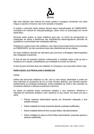 Não será utilizado este sistema em locais sujeitos a lavagens constantes com jatos 
d’água e vapores corrosivos, tais como escolas e hospitais. 
O projeto e execução deste sistema deverá seguir especificações do FABRICANTE, 
constantes em manual de instrução/catálogos, assim como as prescrições em norma 
específicau. 
Somente serão aceitos os dutos metálicos para piso, no intuito de salvaguardar as 
instalações de dados e telefônicas das interferências eletromagnéticas advindas do 
paralelismo e proximidade das instalações elétricas. 
Poderão ser aceitos dutos não metálicos, caso haja comprovação técnica documentada 
do FABRICANTE, da não ocorrência futura das interferências acima citadas. 
Os dutos metálicos deverão ser aterrados para promover a blindagem eletromagnética 
das instalações suscetíveis. 
O duto de piso de sobrepor (sistema undercarpet), é instalado sobre a laje de piso e 
recoberto com carpete, possibilitando sua instalação em locais de reforma. 
O duto de piso embutido deve ser instalado no contrapiso a ser executado sobre a laje. 
PERFILADOS, ELETROCALHAS E BANDEJAS 
Calhas 
Calhas são estruturas metálicas ou não, com ou sem tampa, destinadas a conter em 
seus interiores os condutores de um ou mais circuitos elétricos, que deverão suportar 
perfeitamente as condições ambientais, sendo instaladas de modo a não submeter os 
condutores elétricos a esforços mecânicos e térmicos. 
As calhas só poderão conter condutores isolados e com cobertura. Admite-se a 
utilização de condutores isolados e sem cobertura no seu interior nos casos em que a 
calha: 
ƒ Possuir cobertura desmontável apenas por ferramenta adequada e tiver 
REVISÃO MARÇO/2007 - PÁG. 278/638 - PARTE C 
paredes maciças; 
ƒ Estiver instalada em locais acessíveis apenas a pessoas qualificadas; 
ƒ Estiver instalada dentro de forro ou pisos falsos, não desmontáveis; 
ƒ Estiver instalada em pisos ou forros falsos desmontáveis, acessíveis apenas a 
pessoas qualificadas. 
 