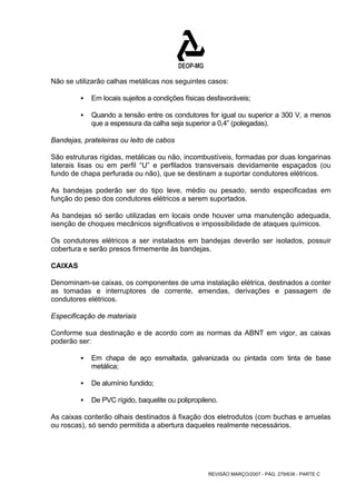 Não se utilizarão calhas metálicas nos seguintes casos: 
ƒ Em locais sujeitos a condições físicas desfavoráveis; 
ƒ Quando a tensão entre os condutores for igual ou superior a 300 V, a menos 
que a espessura da calha seja superior a 0,4” (polegadas). 
Bandejas, prateleiras ou leito de cabos 
São estruturas rígidas, metálicas ou não, incombustíveis, formadas por duas longarinas 
laterais lisas ou em perfil “U” e perfilados transversais devidamente espaçados (ou 
fundo de chapa perfurada ou não), que se destinam a suportar condutores elétricos. 
As bandejas poderão ser do tipo leve, médio ou pesado, sendo especificadas em 
função do peso dos condutores elétricos a serem suportados. 
As bandejas só serão utilizadas em locais onde houver uma manutenção adequada, 
isenção de choques mecânicos significativos e impossibilidade de ataques químicos. 
Os condutores elétricos a ser instalados em bandejas deverão ser isolados, possuir 
cobertura e serão presos firmemente às bandejas. 
CAIXAS 
Denominam-se caixas, os componentes de uma instalação elétrica, destinados a conter 
as tomadas e interruptores de corrente, emendas, derivações e passagem de 
condutores elétricos. 
Especificação de materiais 
Conforme sua destinação e de acordo com as normas da ABNT em vigor, as caixas 
poderão ser: 
ƒ Em chapa de aço esmaltada, galvanizada ou pintada com tinta de base 
REVISÃO MARÇO/2007 - PÁG. 279/638 - PARTE C 
metálica; 
ƒ De alumínio fundido; 
ƒ De PVC rígido, baquelite ou polipropileno. 
As caixas conterão olhais destinados à fixação dos eletrodutos (com buchas e arruelas 
ou roscas), só sendo permitida a abertura daqueles realmente necessários. 
 