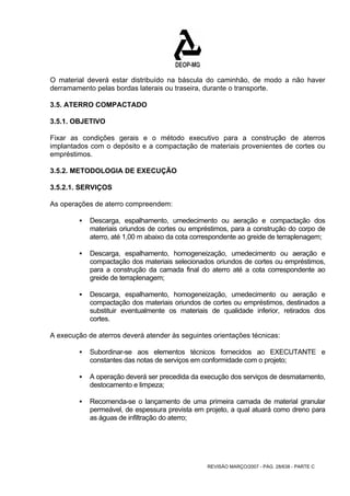 O material deverá estar distribuído na báscula do caminhão, de modo a não haver 
derramamento pelas bordas laterais ou traseira, durante o transporte. 
3.5. ATERRO COMPACTADO 
3.5.1. OBJETIVO 
Fixar as condições gerais e o método executivo para a construção de aterros 
implantados com o depósito e a compactação de materiais provenientes de cortes ou 
empréstimos. 
3.5.2. METODOLOGIA DE EXECUÇÃO 
3.5.2.1. SERVIÇOS 
As operações de aterro compreendem: 
ƒ Descarga, espalhamento, umedecimento ou aeração e compactação dos 
materiais oriundos de cortes ou empréstimos, para a construção do corpo de 
aterro, até 1,00 m abaixo da cota correspondente ao greide de terraplenagem; 
ƒ Descarga, espalhamento, homogeneização, umedecimento ou aeração e 
compactação dos materiais selecionados oriundos de cortes ou empréstimos, 
para a construção da camada final do aterro até a cota correspondente ao 
greide de terraplenagem; 
ƒ Descarga, espalhamento, homogeneização, umedecimento ou aeração e 
compactação dos materiais oriundos de cortes ou empréstimos, destinados a 
substituir eventualmente os materiais de qualidade inferior, retirados dos 
cortes. 
A execução de aterros deverá atender às seguintes orientações técnicas: 
ƒ Subordinar-se aos elementos técnicos fornecidos ao EXECUTANTE e 
constantes das notas de serviços em conformidade com o projeto; 
ƒ A operação deverá ser precedida da execução dos serviços de desmatamento, 
REVISÃO MARÇO/2007 - PÁG. 28/638 - PARTE C 
destocamento e limpeza; 
ƒ Recomenda-se o lançamento de uma primeira camada de material granular 
permeável, de espessura prevista em projeto, a qual atuará como dreno para 
as águas de infiltração do aterro; 
 