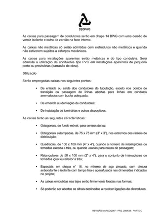 As caixas para passagem de condutores serão em chapa 14 BWG com uma demão de 
verniz isolante e outra de zarcão na face interna. 
As caixas não metálicas só serão admitidas com eletrodutos não metálicos e quando 
não estiverem sujeitos a esforços mecânicos. 
As caixas para instalações aparentes serão metálicas e do tipo condulete. Será 
admitida a utilização de conduletes tipo PVC em instalações aparentes de pequeno 
porte ou provisórias (barracão de obra). 
Utilização 
Serão empregadas caixas nos seguintes pontos: 
ƒ De entrada ou saída dos condutores da tubulação, exceto nos pontos de 
transição ou passagem de linhas abertas para linhas em condutos 
arrematados com bucha adequada; 
ƒ De emenda ou derivação de condutores; 
ƒ De instalação de luminárias e outros dispositivos. 
REVISÃO MARÇO/2007 - PÁG. 280/638 - PARTE C 
As caixas terão as seguintes características: 
ƒ Octogonais, de fundo móvel, para centros de luz; 
ƒ Octogonais estampadas, de 75 x 75 mm (3” x 3”), nos extremos dos ramais de 
distribuição; 
ƒ Quadradas, de 100 x 100 mm (4” x 4”), quando o número de interruptores ou 
tomadas exceda a três, ou quando usadas para caixas de passagem; 
ƒ Retangulares de 50 x 100 mm (2” x 4”), para o conjunto de interruptores ou 
tomadas igual ou inferior a três; 
ƒ Especiais em chapa n° 16, no mínimo de aço zincado, com pintura 
antioxidante e isolante com tampa lisa e aparafusada nas dimensões indicadas 
no projeto; 
ƒ As caixas embutidas nas lajes serão firmemente fixadas nas formas; 
ƒ Só poderão ser abertos os olhais destinados a receber ligações de eletrodutos; 
 