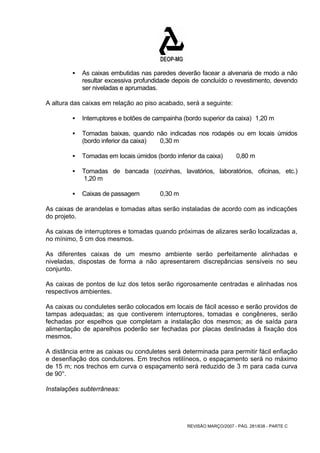 ƒ As caixas embutidas nas paredes deverão facear a alvenaria de modo a não 
resultar excessiva profundidade depois de concluído o revestimento, devendo 
ser niveladas e aprumadas. 
A altura das caixas em relação ao piso acabado, será a seguinte: 
ƒ Interruptores e botões de campainha (bordo superior da caixa) 1,20 m 
ƒ Tomadas baixas, quando não indicadas nos rodapés ou em locais úmidos 
REVISÃO MARÇO/2007 - PÁG. 281/638 - PARTE C 
(bordo inferior da caixa) 0,30 m 
ƒ Tomadas em locais úmidos (bordo inferior da caixa) 0,80 m 
ƒ Tomadas de bancada (cozinhas, lavatórios, laboratórios, oficinas, etc.) 
1,20 m 
ƒ Caixas de passagem 0,30 m 
As caixas de arandelas e tomadas altas serão instaladas de acordo com as indicações 
do projeto. 
As caixas de interruptores e tomadas quando próximas de alizares serão localizadas a, 
no mínimo, 5 cm dos mesmos. 
As diferentes caixas de um mesmo ambiente serão perfeitamente alinhadas e 
niveladas, dispostas de forma a não apresentarem discrepâncias sensíveis no seu 
conjunto. 
As caixas de pontos de luz dos tetos serão rigorosamente centradas e alinhadas nos 
respectivos ambientes. 
As caixas ou conduletes serão colocados em locais de fácil acesso e serão providos de 
tampas adequadas; as que contiverem interruptores, tomadas e congêneres, serão 
fechadas por espelhos que completam a instalação dos mesmos; as de saída para 
alimentação de aparelhos poderão ser fechadas por placas destinadas à fixação dos 
mesmos. 
A distância entre as caixas ou conduletes será determinada para permitir fácil enfiação 
e desenfiação dos condutores. Em trechos retilíneos, o espaçamento será no máximo 
de 15 m; nos trechos em curva o espaçamento será reduzido de 3 m para cada curva 
de 90°. 
Instalações subterrâneas: 
 