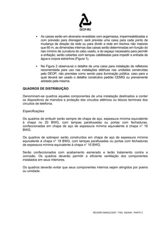 ƒ As caixas serão em alvenaria revestidas com argamassa, impermeabilizadas e 
com previsão para drenagem; será prevista uma caixa para cada ponto de 
mudança de direção da rede ou para dividir a rede em trechos não maiores 
que 60 m; as dimensões internas das caixas serão determinadas em função do 
raio mínimo de curvatura do cabo usado, e do espaço necessário para permitir 
a enfiação; serão cobertas com tampas calafetadas para impedir a entrada de 
água e corpos estranhos (Figura 1). 
ƒ Na Figura 2 observa-se o detalhe de uma caixa para instalação de refletores 
recomendada para uso nas instalações elétricas nas unidades construídas 
pelo DEOP, não previstas como sendo para iluminação pública, caso para a 
qual deverá ser usado o detalhe construtivo padrão CEMIG ou previamente 
adotado pela mesma. 
QUADROS DE DISTRIBUIÇÃO 
Denominam-se quadros aqueles componentes de uma instalação destinados a conter 
os dispositivos de manobra e proteção dos circuitos elétricos ou blocos terminais dos 
circuitos de telefonia. 
Especificações 
Os quadros de embutir serão sempre de chapa de aço, espessura mínima equivalente 
à chapa no 20 BWG, com tampas parafusadas ou portas com fechaduras, 
confeccionadas em chapa de aço de espessura mínima equivalente à chapa n° 16 
BWG. 
Os quadros de sobrepor serão construídos em chapa de aço de espessura mínima 
equivalente à chapa n° 18 BWG, com tampas parafusadas ou portas com fechaduras 
de espessura mínima equivalente à chapa n° 16 BWG. 
Serão confeccionados com acabamento esmerado e terão tratamento contra a 
corrosão. Os quadros deverão permitir a eficiente ventilação dos componentes 
instalados em seus interiores. 
Os quadros deverão evitar que seus componentes internos sejam atingidos por poeira 
ou umidade. 
REVISÃO MARÇO/2007 - PÁG. 282/638 - PARTE C 
 