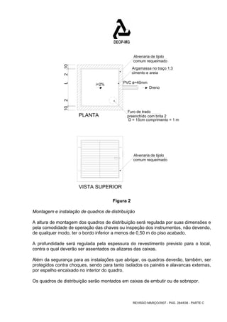 Alvenaria de tijolo 
comum requeimado 
REVISÃO MARÇO/2007 - PÁG. 284/638 - PARTE C 
10 2 2 10 
Argamassa no traço 1:3 
cimento e areia 
Dreno 
PVC o/ =40mm 
L 
i=2% 
PLANTA 
Furo de trado 
preenchido com brita 2 
D = 15cm comprimento = 1 m 
Alvenaria de tijolo 
comum requeimado 
VISTA SUPERIOR 
Figura 2 
Montagem e instalação de quadros de distribuição 
A altura de montagem dos quadros de distribuição será regulada por suas dimensões e 
pela comodidade de operação das chaves ou inspeção dos instrumentos, não devendo, 
de qualquer modo, ter o bordo inferior a menos de 0,50 m do piso acabado. 
A profundidade será regulada pela espessura do revestimento previsto para o local, 
contra o qual deverão ser assentados os alizares das caixas. 
Além da segurança para as instalações que abrigar, os quadros deverão, também, ser 
protegidos contra choques, sendo para tanto isolados os painéis e alavancas externas, 
por espelho encaixado no interior do quadro. 
Os quadros de distribuição serão montados em caixas de embutir ou de sobrepor. 
 