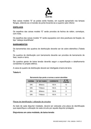 Nas caixas modelo “S” as podas serão fixadas, em suporte apropriado nas tampas 
flanges, obtendo-se a inversão da porta trocando-se a superior pelo inferior. 
ESPELHOS 
Os espelhos das caixas modelo “E” serão providos de fechos de náilon, corrediços, 
com mola. 
Os espelhos das caixas modelo “S” serão equipados com dois parafusos de fixação, do 
tipo “cabeça recartilhada”. 
BARRAMENTOS 
Os barramentos dos quadros de distribuição deverão ser de cobre eletrolítico (Tabela 
4). 
Os quadros de distribuição com barramento deverão ser providos de barramento de 
fase, neutro e terra. 
Os quadros gerais de baixa tensão deverão seguir a especificação e detalhamento 
constantes no projeto elétrico. 
A caixa do quadro de distribuição deverá ser interligada à barra de terra. 
Tabela 4: 
Barramento tipo pente e normas a serem atendidas 
NORMA N° DE FASES CORRENTE N° DE 
POLOS 
DIN Bifásico 100 A 12 
DIN Trifásico 100 A 12 
DIN Bifásico 100 A 8 
DIN Trifásico 100 A 8 
Placas de identificação / utilização de circuitos 
Ao lado de cada disjuntor instalado, deverá ser colocada uma placa de identificação 
que especifique a utilização de cada circuito por aquele disjuntor protegido. 
Disjuntores em caixa moldada, de baixa tensão 
REVISÃO MARÇO/2007 - PÁG. 286/638 - PARTE C 
 