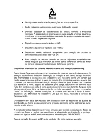 ƒ Os disjuntores obedecerão às prescrições em norma específica; 
ƒ Serão instalados no interior dos quadros de distribuição e geral. 
ƒ Deverão obedecer as características de tensão, corrente e freqüência 
nominais. A capacidade de interrupção de curto-circuito simétrica deverá ser 
condizente com as características nominais de ajuste e variação de acordo 
com o número de pólos do disjuntor. 
ƒ Disjuntores monopolares terão lccs = 5 kA; 
ƒ Disjuntores bipolares e tripolares Iccs =10 kA; 
ƒ Disjuntores modelo universal, apropriados para proteção de circuitos de 
alimentadores gerais terão lccs = 35 kA; 
ƒ Para proteção de motores, deverão ser usados disjuntores apropriados com 
faixas de ajuste que irão variar, de acordo com a corrente de partida do motor, 
de forma a não operar neste intervalo de tempo e corrente. 
Disjuntores interruptor de corrente diferencial residual à terra (dispositivo DR) 
Correntes de fuga anormais que provocam riscos às pessoas, aumento do consumo de 
energia, aquecimento indevido, destruição da isolação e em último estágio incêndio, 
são monitorados e desligados pelo dispositivo DR. Funciona como um sensor que 
mede as correntes que entram e saem do circuito. Em condições normais, a soma das 
correntes que saem da fonte em direção à carga, deve ser igual à soma das correntes 
que retornam à fonte, depois de passarem pela carga, resultando em corrente total 
nula. Em condições de volta à terra, parte da corrente que sai da fonte, flui para terra 
através de alguma falha de isolamento do condutor ou contato humano com partes 
“vivas” da instalação. Nestas condições, a corrente que retorna à fonte é menor, 
causando um diferencial no dispositivo DR que irá atuar, retirando o circuito de 
funcionamento. 
O dispositivo DR deve ser instalado em associação com os disjuntores do quadro de 
distribuição, de forma a proporcionar uma proteção completa contra sobrecarga, curto-circuito 
REVISÃO MARÇO/2007 - PÁG. 287/638 - PARTE C 
e falta a terra. 
A instalação testes dispositivos deve ser efetuada por técnico especializado. Todos os 
condutores (fases e neutro) que constituem a alimentação da instalação a proteger, 
devem ser ligados ao DR, conforme esquema fornecido pelo FABRICANTE. 
Após a conexão do neutro ao DR, este condutor não pode mais ser aterrado. 
 