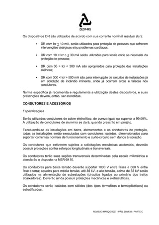 Os dispositivos DR são utilizados de acordo com sua corrente nominal residual (lcr): 
ƒ DR com lcr < 10 mA, serão utilizados para proteção de pessoas que sofreram 
intervenções cirúrgicas e/ou problemas cardíacos; 
ƒ DR com 10 < lcr c < 30 mA serão utilizados para locais onde se necessita da 
REVISÃO MARÇO/2007 - PÁG. 288/638 - PARTE C 
proteção de pessoas; 
ƒ DR com 30 > lcr < 300 mA são apropriados para proteção das instalações 
elétricas; 
ƒ DR com 300 < lcr > 500 mA são para interrupção de circuitos de instalações já 
em condição de incêndio iminente, onde já ocorrem arcos e faíscas nos 
condutores. 
Norma específica já recomenda e regulamenta a utilização destes dispositivos, e suas 
prescrições devem, então, ser atendidas. 
CONDUTORES E ACESSÓRIOS 
Especificações 
Serão utilizados condutores de cobre eletrolítico, de pureza igual ou superior a 99,99%. 
A utilização de condutores de alumínio se dará, quando prescrito em projeto. 
Excetuando-se as instalações em barra, aterramentos e os condutores de proteção, 
todas as instalações serão executadas com condutores isolados, dimensionados para 
suportar correntes normais de funcionamento e curto-circuito sem danos à isolação. 
Os condutores que estiverem sujeitos a solicitações mecânicas acidentais, deverão 
possuir proteções contra esforços longitudinais e transversais. 
Os condutores terão suas seções transversais determinadas pela escala milimétrica e 
atenderão o disposto na NBR-5410. 
Os condutores para baixa tensão deverão suportar 1000 V entre fases e 600 V entre 
fase e terra; aqueles para média tensão, até 35 kV, e alta tensão, acima de 35 kV serão 
utilizados na alimentação de subestações (circuitos ligados ao primário dos trafos 
abaixadores). Deverão ainda possuir proteções mecânicas e eletrostáticas. 
Os condutores serão isolados com sólidos (dos tipos termofixos e termoplásticos) ou 
estratificados. 
 