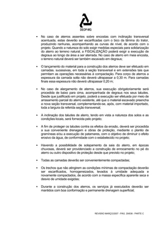 ƒ No caso de aterros assentes sobre encostas com inclinação transversal 
acentuada, estas deverão ser escarificadas com o bico da lâmina do trator, 
produzindo ranhuras, acompanhando as curvas de nível, de acordo com o 
projeto. Quando a natureza do solo exigir medidas especiais para solidarização 
do aterro ao terreno natural, a FISCALIZAÇÃO poderá exigir a execução de 
degraus ao longo da área a ser aterrada. No caso de aterro em meia encosta, 
o terreno natural deverá ser também escavado em degraus; 
ƒ O lançamento do material para a construção dos aterros deve ser efetuado em 
camadas. sucessivas, em toda a seção transversal e em extensões tais que 
permitam as operações necessárias à compactação. Para corpo de aterros a 
espessura da camada solta não deverá ultrapassar a 0,30 m. Para camadas 
finais essa espessura não deverá ultrapassar 0,20 m; 
ƒ No caso de alargamento de aterros, sua execução obrigatoriamente será 
procedida de baixo para cima, acompanhada de degraus nos seus taludes. 
Desde que justificado em projeto, poderá a execução ser efetuada por meio de 
arrasamento parcial do aterro existente, até que o material escavado preencha 
a nova seção transversal, complementando-se, após, com material importado, 
toda a largura da referida seção transversal; 
ƒ A inclinação dos taludes de aterro, tendo em vista a natureza dos solos e as 
condições locais, será fornecida pelo projeto; 
ƒ A fim de proteger os taludes contra os efeitos da erosão, deverá ser procedida 
a sua conveniente drenagem e obras de proteção, mediante o plantio de 
gramíneas e/ou a execução de patamares, com o objetivo de diminuir o efeito 
erosivo da água, de conformidade com o estabelecido no projeto; 
ƒ Havendo a possibilidade de solapamento da saia do aterro, em épocas 
chuvosas, deverá ser providenciado a construção de enrocamento no pé do 
aterro ou outro dispositivo de proteção desde que previsto no projeto; 
ƒ Todas as camadas deverão ser convenientemente compactadas; 
ƒ Os trechos que não atingirem as condições mínimas de compactação deverão 
ser escarificados, homogeneizados, levados à umidade adequada e 
novamente compactados, de acordo com a massa específica aparente seca e 
desvio de umidade exigidas; 
ƒ Durante a construção dos aterros, os serviços já executados deverão ser 
mantidos com boa conformação e permanente drenagem superficial; 
REVISÃO MARÇO/2007 - PÁG. 29/638 - PARTE C 
 