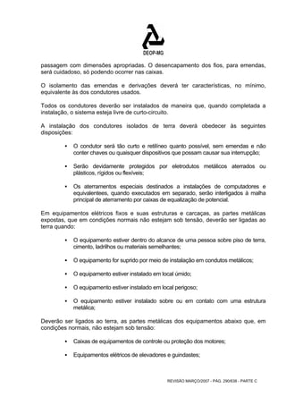 passagem com dimensões apropriadas. O desencapamento dos fios, para emendas, 
será cuidadoso, só podendo ocorrer nas caixas. 
O isolamento das emendas e derivações deverá ter características, no mínimo, 
equivalente às dos condutores usados. 
Todos os condutores deverão ser instalados de maneira que, quando completada a 
instalação, o sistema esteja livre de curto-circuito. 
A instalação dos condutores isolados de terra deverá obedecer às seguintes 
disposições: 
ƒ O condutor será tão curto e retilíneo quanto possível, sem emendas e não 
conter chaves ou quaisquer dispositivos que possam causar sua interrupção; 
ƒ Serão devidamente protegidos por eletrodutos metálicos aterrados ou 
REVISÃO MARÇO/2007 - PÁG. 290/638 - PARTE C 
plásticos, rígidos ou flexíveis; 
ƒ Os aterramentos especiais destinados a instalações de computadores e 
equivalentees, quando executados em separado, serão interligados à malha 
principal de aterramento por caixas de equalização de potencial. 
Em equipamentos elétricos fixos e suas estruturas e carcaças, as partes metálicas 
expostas, que em condições normais não estejam sob tensão, deverão ser ligadas ao 
terra quando: 
ƒ O equipamento estiver dentro do alcance de uma pessoa sobre piso de terra, 
cimento, ladrilhos ou materiais semelhantes; 
ƒ O equipamento for suprido por meio de instalação em condutos metálicos; 
ƒ O equipamento estiver instalado em local úmido; 
ƒ O equipamento estiver instalado em local perigoso; 
ƒ O equipamento estiver instalado sobre ou em contato com uma estrutura 
metálica; 
Deverão ser ligados ao terra, as partes metálicas dos equipamentos abaixo que, em 
condições normais, não estejam sob tensão: 
ƒ Caixas de equipamentos de controle ou proteção dos motores; 
ƒ Equipamentos elétricos de elevadores e guindastes; 
 