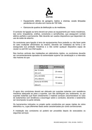 ƒ Equipamento elétrico de garagens, teatros e cinemas, exceto lâmpadas 
pendentes em circuitos com menos de 150 Volts; 
ƒ Estrutura de quadros de distribuição ou de medidores. 
O condutor de ligação ao terra deverá ser preso ao equipamento por meios mecânicos, 
tais como: braçadeiras, orelhas, conectores e semelhantes, que assegurem contato 
elétrico perfeito e permanente. Não deverão ser usados dispositivos que dependam do 
uso de solda de estanho. 
Os condutores para ligação à terra de equipamentos fixos poderão ou não fazer parte 
do cabo multipolar alimentador do mesmo. Deverão ser instalados de forma a ter 
assegurada sua proteção mecânica e a não conter qualquer dispositivo capaz de 
causar ou permitir sua interrupção. 
Nos trechos verticais das instalações em eletrodutos rígidos, os condutores deverão 
ser convenientemente apoiados na extremidade superior da canalização e a intervalos 
não maiores do que: 
BITOLA DO 
CONDUTOR INTERVALOS 
REVISÃO MARÇO/2007 - PÁG. 291/638 - PARTE C 
Até 1/0 AWG 
(50 mm²) 
25 metros 
2/0 a 4/0 AWG 
(70 a 95mm²) 
20 metros 
Acima de 4/0 AWG 
(95mm²) 
10 metros 
O apoio dos condutores deverá ser efetuado por suportes isolantes com resistência 
mecânica adequada ao peso a suportar, que não danifiquem seu isolamento, ou por 
suportes isolantes que fixem diretamente o material condutor (recomendável no caso 
de isolamentos com tendência a escorregar sobre o condutor), devendo o isolamento 
ser recomposto na parte retirada. 
Os barramentos indicados no projeto serão constituídos por peças rígidas de cobre 
eletrolítico nu, cujas diferentes fases serão caracterizadas por cores convencionais. 
A instalação dos condutores só poderá ser procedida depois de executados os 
seguintes serviços: 
 
