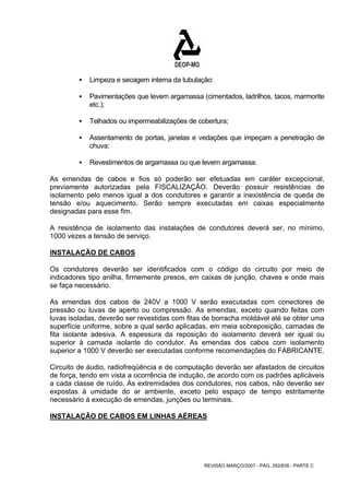 ƒ Limpeza e secagem interna da tubulação: 
ƒ Pavimentações que levem argamassa (cimentados, ladrilhos, tacos, marmorite 
REVISÃO MARÇO/2007 - PÁG. 292/638 - PARTE C 
etc.); 
ƒ Telhados ou impermeabilizações de cobertura; 
ƒ Assentamento de portas, janelas e vedações que impeçam a penetração de 
chuva; 
ƒ Revestimentos de argamassa ou que levem argamassa. 
As emendas de cabos e fios só poderão ser efetuadas em caráter excepcional, 
previamente autorizadas pela FISCALIZAÇÃO. Deverão possuir resistências de 
isolamento pelo menos igual a dos condutores e garantir a inexistência de queda de 
tensão e/ou aquecimento. Serão sempre executadas em caixas especialmente 
designadas para esse fim. 
A resistência de isolamento das instalações de condutores deverá ser, no mínimo, 
1000 vezes a tensão de serviço. 
INSTALAÇÃO DE CABOS 
Os condutores deverão ser identificados com o código do circuito por meio de 
indicadores tipo anilha, firmemente presos, em caixas de junção, chaves e onde mais 
se faça necessário. 
As emendas dos cabos de 240V a 1000 V serão executadas com conectores de 
pressão ou luvas de aperto ou compressão. As emendas, exceto quando feitas com 
luvas isoladas, deverão ser revestidas com fitas de borracha moldável até se obter uma 
superfície uniforme, sobre a qual serão aplicadas, em meia sobreposição, camadas de 
fita isolante adesiva. A espessura da reposição do isolamento deverá ser igual ou 
superior à camada isolante do condutor. As emendas dos cabos com isolamento 
superior a 1000 V deverão ser executadas conforme recomendações do FABRICANTE. 
Circuito de áudio, radiofreqüência e de computação deverão ser afastados de circuitos 
de força, tendo em vista a ocorrência de indução, de acordo com os padrões aplicáveis 
a cada classe de ruído. As extremidades dos condutores, nos cabos, não deverão ser 
expostas à umidade do ar ambiente, exceto pelo espaço de tempo estritamente 
necessário à execução de emendas, junções ou terminais. 
INSTALAÇÃO DE CABOS EM LINHAS AÉREAS 
 