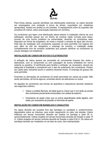 Para linhas aéreas, quando admitidas nas distribuições exteriores, os cabos deverão 
ser empregados com proteção à prova de tempo, suportados por isoladores 
apropriados, fixados em postes ou em paredes. O espaçamento entre os suportes não 
excederá 20 metros, salvo autorização expressa em contrário. 
Os condutores que ligam uma distribuição aérea exterior à instalação interna de uma 
edificação, deverão passar por um trecho de conduto rígido curvado para baixo, 
provido de uma bucha protetora na extremidade, devendo os condutores estar 
dispostos em forma de pingadeira, de modo a impedir a entrada de água das chuvas. 
Este tipo de instalação com condutores expostos só será permitido nos lugares em 
que, além de não ser obrigatório o emprego de conduto, a instalação esteja 
completamente livre de contatos acidentais que possam danificar os condutores ou 
causar estragos nos isoladores. 
INSTALAÇÃO DE CABOS EM DUTOS E ELETRODUTOS 
A enfiação de cabos deverá ser precedida de conveniente limpeza dos dutos e 
eletrodutos, com ar comprimido ou com passagem de bucha embebida em verniz 
isolante ou parafina. O lubrificante para facilitar a enfiação, se necessário, deverá ser 
adequado à finalidade e compatível com o tipo de isolamento dos condutores. Podem 
ser usado talco industrial neutro e vaselina industrial neutra. O emprego de graxas não 
será permitido. 
Emendas ou derivações de condutores só serão aprovadas em caixas de junção. Não 
serão permitidas, de forma alguma, emendas dentro de eletrodutos ou dutos. 
As ligações de condutores aos bornes de aparelhos e dispositivos deverão obedecer 
aos seguintes critérios: 
ƒ Cabos e cordões flexíveis, de bitola igual ou menor que 4 mm terão as pontas 
dos condutores previamente endurecidas com soldas de estanho; 
ƒ Condutores de seção maior que os acima especificados serão ligados, sem 
solda, por conectores de pressão ou terminais de aperto 
INSTALAÇÃO DE CABOS EM BANDEJAS E CANALETAS 
Os cabos deverão ser puxados fora das bandejas ou canaletas e, posteriormente, 
depositados sobre as mesmas, para evitar raspamento do cabo nas arestas. Cabos 
trifásicos em lances horizontais deverão ser fixados na bandeja a cada 20 m, 
aproximadamente. Cabos singelos em lances horizontais deverão ter fixação a cada 10 
m. Cabos singelos em lances verticais deverão ter fixação a cada 0,50 m. Os cabos em 
bandejas deverão ser instalados um ao lado do outro, sem sobreposição. 
REVISÃO MARÇO/2007 - PÁG. 293/638 - PARTE C 
 