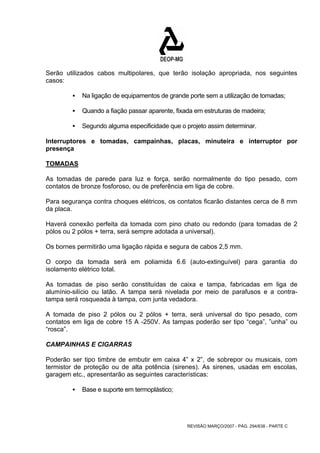 Serão utilizados cabos multipolares, que terão isolação apropriada, nos seguintes 
casos: 
ƒ Na ligação de equipamentos de grande porte sem a utilização de tomadas; 
ƒ Quando a fiação passar aparente, fixada em estruturas de madeira; 
ƒ Segundo alguma especificidade que o projeto assim determinar. 
Interruptores e tomadas, campainhas, placas, minuteira e interruptor por 
presença 
TOMADAS 
As tomadas de parede para luz e força, serão normalmente do tipo pesado, com 
contatos de bronze fosforoso, ou de preferência em liga de cobre. 
Para segurança contra choques elétricos, os contatos ficarão distantes cerca de 8 mm 
da placa. 
Haverá conexão perfeita da tomada com pino chato ou redondo (para tomadas de 2 
pólos ou 2 pólos + terra, será sempre adotada a universal). 
Os bornes permitirão uma ligação rápida e segura de cabos 2,5 mm. 
O corpo da tomada será em poliamida 6.6 (auto-extinguível) para garantia do 
isolamento elétrico total. 
As tomadas de piso serão constituídas de caixa e tampa, fabricadas em liga de 
alumínio-silício ou latão. A tampa será nivelada por meio de parafusos e a contra-tampa 
será rosqueada à tampa, com junta vedadora. 
A tomada de piso 2 pólos ou 2 pólos + terra, será universal do tipo pesado, com 
contatos em liga de cobre 15 A -250V. As tampas poderão ser tipo “cega”, ”unha” ou 
“rosca”. 
CAMPAINHAS E CIGARRAS 
Poderão ser tipo timbre de embutir em caixa 4” x 2”, de sobrepor ou musicais, com 
termistor de proteção ou de alta potência (sirenes). As sirenes, usadas em escolas, 
garagem etc., apresentarão as seguintes características: 
REVISÃO MARÇO/2007 - PÁG. 294/638 - PARTE C 
ƒ Base e suporte em termoplástico; 
 