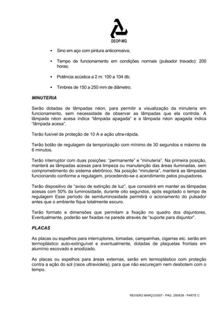 ƒ Sino em aço com pintura anticorrosiva; 
ƒ Tempo de funcionamento em condições normais (pulsador travado): 200 
REVISÃO MARÇO/2007 - PÁG. 295/638 - PARTE C 
horas; 
ƒ Potência acústica a 2 m: 100 a 104 db; 
ƒ Timbres de 150 a 250 mm de diâmetro. 
MINUTERIA 
Serão dotadas de lâmpadas néon, para permitir a visualização da minuteria em 
funcionamento, sem necessidade de observar as lâmpadas que ela controla. A 
lâmpada néon acesa indica “lâmpada apagada” e a lâmpada néon apagada indica 
“lâmpada acesa”. 
Terão fusível de proteção de 10 A e ação ultra-rápida. 
Terão botão de regulagem da temporização com mínimo de 30 segundos e máximo de 
6 minutos. 
Terão interruptor com duas posições: “permanente” e “minuteria”. Na primeira posição, 
manterá as lâmpadas acesas para limpeza ou manutenção das áreas iluminadas, sem 
comprometimento do sistema eletrônico. Na posição “minuteria”, manterá as lâmpadas 
funcionando conforme a regulagem, procedendo-se o acendimento pelos poupadores. 
Terão dispositivo de “aviso de extinção de luz”, que consistirá em manter as lâmpadas 
acesas com 50% da luminosidade, durante oito segundos, após esgotado o tempo de 
regulagem Esse período de semiluminosidade permitirá o acionamento do pulsador 
antes que o ambiente fique totalmente escuro. 
Terão formato e dimensões que permitam a fixação no quadro dos disjuntores. 
Eventualmente, poderão ser fixadas na parede através de “suporte para disjuntor”. 
PLACAS 
As placas ou espelhos para interruptores, tomadas, campainhas, cigarras etc. serão em 
termoplástico auto-extinguível e eventualmente, dotadas de plaquetas frontais em 
alumínio escovado e anodizado. 
As placas ou espelhos para áreas externas, serão em termoplástico com proteção 
contra a ação do sol (raios ultravioleta), para que não escureçam nem desbotem com o 
tempo. 
 