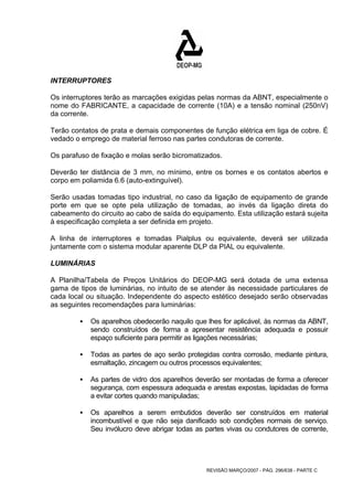 INTERRUPTORES 
Os interruptores terão as marcações exigidas pelas normas da ABNT, especialmente o 
nome do FABRICANTE, a capacidade de corrente (10A) e a tensão nominal (250nV) 
da corrente. 
Terão contatos de prata e demais componentes de função elétrica em liga de cobre. É 
vedado o emprego de material ferroso nas partes condutoras de corrente. 
Os parafuso de fixação e molas serão bicromatizados. 
Deverão ter distância de 3 mm, no mínimo, entre os bornes e os contatos abertos e 
corpo em poliamida 6.6 (auto-extinguível). 
Serão usadas tomadas tipo industrial, no caso da ligação de equipamento de grande 
porte em que se opte pela utilização de tomadas, ao invés da ligação direta do 
cabeamento do circuito ao cabo de saída do equipamento. Esta utilização estará sujeita 
à especificação completa a ser definida em projeto. 
A linha de interruptores e tomadas Pialplus ou equivalente, deverá ser utilizada 
juntamente com o sistema modular aparente DLP da PIAL ou equivalente. 
LUMINÁRIAS 
A Planilha/Tabela de Preços Unitários do DEOP-MG será dotada de uma extensa 
gama de tipos de luminárias, no intuito de se atender às necessidade particulares de 
cada local ou situação. Independente do aspecto estético desejado serão observadas 
as seguintes recomendações para luminárias: 
ƒ Os aparelhos obedecerão naquilo que lhes for aplicável, às normas da ABNT, 
sendo construídos de forma a apresentar resistência adequada e possuir 
espaço suficiente para permitir as ligações necessárias; 
ƒ Todas as partes de aço serão protegidas contra corrosão, mediante pintura, 
esmaltação, zincagem ou outros processos equivalentes; 
ƒ As partes de vidro dos aparelhos deverão ser montadas de forma a oferecer 
segurança, com espessura adequada e arestas expostas, lapidadas de forma 
a evitar cortes quando manipuladas; 
ƒ Os aparelhos a serem embutidos deverão ser construídos em material 
incombustível e que não seja danificado sob condições normais de serviço. 
Seu invólucro deve abrigar todas as partes vivas ou condutores de corrente, 
REVISÃO MARÇO/2007 - PÁG. 296/638 - PARTE C 
 