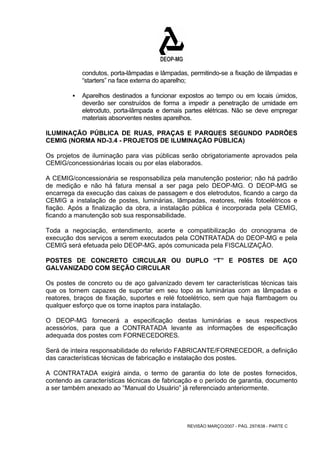 condutos, porta-lâmpadas e lâmpadas, permitindo-se a fixação de lâmpadas e 
“starters” na face externa do aparelho; 
ƒ Aparelhos destinados a funcionar expostos ao tempo ou em locais úmidos, 
deverão ser construídos de forma a impedir a penetração de umidade em 
eletroduto, porta-lâmpada e demais partes elétricas. Não se deve empregar 
materiais absorventes nestes aparelhos. 
ILUMINAÇÃO PÚBLICA DE RUAS, PRAÇAS E PARQUES SEGUNDO PADRÕES 
CEMIG (NORMA ND-3.4 - PROJETOS DE ILUMINAÇÃO PÚBLICA) 
Os projetos de iluminação para vias públicas serão obrigatoriamente aprovados pela 
CEMIG/concessionárias locais ou por elas elaborados. 
A CEMIG/concessionária se responsabiliza pela manutenção posterior; não há padrão 
de medição e não há fatura mensal a ser paga pelo DEOP-MG. O DEOP-MG se 
encarrega da execução das caixas de passagem e dos eletrodutos, ficando a cargo da 
CEMIG a instalação de postes, luminárias, lâmpadas, reatores, relés fotoelétricos e 
fiação. Após a finalização da obra, a instalação pública é incorporada pela CEMIG, 
ficando a manutenção sob sua responsabilidade. 
Toda a negociação, entendimento, acerte e compatibilização do cronograma de 
execução dos serviços a serem executados pela CONTRATADA do DEOP-MG e pela 
CEMIG será efetuada pelo DEOP-MG, após comunicada pela FISCALIZAÇÃO. 
POSTES DE CONCRETO CIRCULAR OU DUPLO “T” E POSTES DE AÇO 
GALVANIZADO COM SEÇÃO CIRCULAR 
Os postes de concreto ou de aço galvanizado devem ter características técnicas tais 
que os tornem capazes de suportar em seu topo as luminárias com as lâmpadas e 
reatores, braços de fixação, suportes e relé fotoelétrico, sem que haja flambagem ou 
qualquer esforço que os torne inaptos para instalação. 
O DEOP-MG fornecerá a especificação destas luminárias e seus respectivos 
acessórios, para que a CONTRATADA levante as informações de especificação 
adequada dos postes com FORNECEDORES. 
Será de inteira responsabilidade do referido FABRICANTE/FORNECEDOR, a definição 
das características técnicas de fabricação e instalação dos postes. 
A CONTRATADA exigirá ainda, o termo de garantia do lote de postes fornecidos, 
contendo as características técnicas de fabricação e o período de garantia, documento 
a ser também anexado ao “Manual do Usuário” já referenciado anteriormente. 
REVISÃO MARÇO/2007 - PÁG. 297/638 - PARTE C 
 
