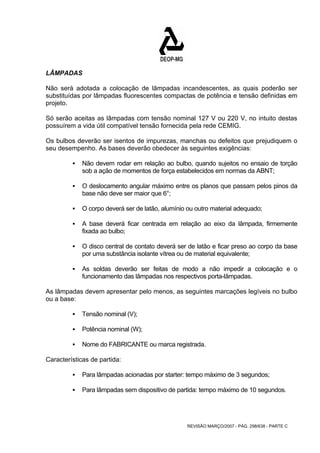 LÂMPADAS 
Não será adotada a colocação de lâmpadas incandescentes, as quais poderão ser 
substituídas por lâmpadas fluorescentes compactas de potência e tensão definidas em 
projeto. 
Só serão aceitas as lâmpadas com tensão nominal 127 V ou 220 V, no intuito destas 
possuírem a vida útil compatível tensão fornecida pela rede CEMIG. 
Os bulbos deverão ser isentos de impurezas, manchas ou defeitos que prejudiquem o 
seu desempenho. As bases deverão obedecer às seguintes exigências: 
ƒ Não devem rodar em relação ao bulbo, quando sujeitos no ensaio de torção 
sob a ação de momentos de força estabelecidos em normas da ABNT; 
ƒ O deslocamento angular máximo entre os planos que passam pelos pinos da 
REVISÃO MARÇO/2007 - PÁG. 298/638 - PARTE C 
base não deve ser maior que 6°; 
ƒ O corpo deverá ser de latão, alumínio ou outro material adequado; 
ƒ A base deverá ficar centrada em relação ao eixo da lâmpada, firmemente 
fixada ao bulbo; 
ƒ O disco central de contato deverá ser de latão e ficar preso ao corpo da base 
por uma substância isolante vítrea ou de material equivalente; 
ƒ As soldas deverão ser feitas de modo a não impedir a colocação e o 
funcionamento das lâmpadas nos respectivos porta-lâmpadas. 
As lâmpadas devem apresentar pelo menos, as seguintes marcações legíveis no bulbo 
ou a base: 
ƒ Tensão nominal (V); 
ƒ Potência nominal (W); 
ƒ Nome do FABRICANTE ou marca registrada. 
Características de partida: 
ƒ Para lâmpadas acionadas por starter: tempo máximo de 3 segundos; 
ƒ Para lâmpadas sem dispositivo de partida: tempo máximo de 10 segundos. 
 