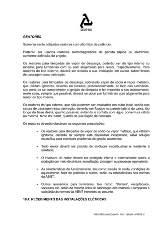 REATORES 
Somente serão utilizados reatores com alto fator de potência. 
Poderão ser usados reatores eletromagnéticos de partida rápida ou eletrônica, 
conforme definição de projeto. 
Os reatores para lâmpadas de vapor de descarga, poderão ser do tipo interno ou 
externo, para luminárias com ou sem alojamento para reator, respectivamente. Para 
reatores do tipo externo, deverá ser evitada a sua instalação em caixas subterrâneas 
de passagem e/ou derivação. 
Os reatores para lâmpadas de descarga, sobretudo vapor de sódio e vapor metálico, 
que utilizam ignitores, deverão ser locados, preferencialmente, ao lado das luminárias, 
sob pena de se comprometer a ignição da lâmpada e ter impedido o seu acionamento, 
neste caso, sempre que possível, deverá se optar por luminárias com alojamento para 
reator do tipo interno. 
Os reatores do tipo externo, que não puderem ser instalados em outro local, senão nas 
caixas de passagem e/ou derivação, deverão ser fixados na parede lateral da caixa, tão 
longe da base desta, quanto possível, evitando o contato com água porventura retida 
na mesma, tanto do reator, quanto de sua fiação de conexão. 
Os reatores deverão obedecer as seguintes prescrições: 
ƒ Os reatores para lâmpadas de vapor de sódio ou vapor metálico, que utilizam 
ignitores, deverão ter sempre este dispositivo incorporado, salvo solução 
específica para eventuais problemas de ignição ocorrentes; 
ƒ Todo reator deverá ser provido de invólucro incombustível e resistente à 
REVISÃO MARÇO/2007 - PÁG. 299/638 - PARTE C 
umidade; 
ƒ O invólucro do reator deverá ser protegido interna e externamente contra a 
oxidação por meio de pintura, esmaltação, zincagem ou processo equivalente; 
ƒ As características de funcionamento, tais como: tensão de saída, condições de 
aquecimento, fator de potência e outros, serão as estabelecidas nas normas 
da ABNT. 
ƒ Outros acessórios para luminárias, tais como: “starters”, receptáculos, 
soquetes etc. serão da mesma linha de fabricação dos reatores e lâmpadas e 
satisfarão às normas da ABNT inerentes ao assunto. 
10.4. RECEBIMENTO DAS INSTALAÇÕES ELÉTRICAS 
 