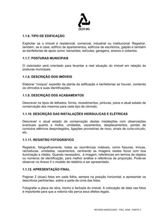1.1.6. TIPO DE EDIFICAÇÃO 
Explicitar se o imóvel é residencial, comercial, industrial ou institucional. Registrar, 
também, se é casa, edifício de apartamentos, edifícios de escritórios, galpão e também 
as benfeitorias de apoio como: barracões, edículas, garagens, anexos e cobertos. 
1.1.7. POSTURAS MUNICIPAIS 
O vistoriador será orientado para levantar a real situação do imóvel em relação às 
posturas municipais. 
1.1.8. DESCRIÇÃO DOS IMÓVEIS 
Elaborar “croquis” expedito da planta da edificação e benfeitorias se houver, contendo 
os cômodos e suas identificações. 
1.1.9. DESCRIÇÃO DOS ACABAMENTOS 
Descrever os tipos de telhados, forros, revestimentos, pinturas, pisos e atual estado de 
conservação dos mesmos para cada tipo de cômodo. 
1.1.10. DESCRIÇÃO DAS INSTALAÇÕES HIDRÁULICAS E ELÉTRICAS 
Descrever o atual estado de conservação destas instalações com observações 
eventuais quanto a mofos, umidades, vazamentos, desplacamentos, pontas de 
condutos elétricos desprotegidos, ligações provisórias de risco, sinais de curto-circuito, 
etc. 
1.1.11. REGISTRO FOTOGRÁFICO 
Registrar, fotograficamente, todas as ocorrências notáveis, como fissuras, trincas, 
rachaduras, umidades, vazamentos, centrando as imagens nestes focos com boa 
iluminação e nitidez. Quando necessário, à imagem, referências em termos de objetos 
ou números de identificação, para melhor análise e referência de proporção. Pode-se 
observar no Anexo II o modelo de relatório a ser apresentado. 
1.1.12. APRESENTAÇÃO FINAL 
Paginar 2 (duas) fotos em cada folha, sempre na posição horizontal, e apresentar os 
descritivos pertinentes, sobre a parte de cima das fotos. 
Fotografar a placa da obra, trecho e fachada do imóvel. A colocação de data nas fotos 
é importante para que a vistoria não perca seus efeitos legais. 
REVISÃO MARÇO/2007 - PÁG. 3/638 - PARTE C 
 