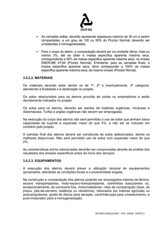 ƒ As camadas soltas, deverão apresentar espessura máxima de 30 cm e serem 
compactadas, a um grau de 100 ou 95% do Proctor Normal, devendo ser 
umedecidas e homogeneizadas; 
ƒ Para o corpo do aterro, a compactação deverá ser na umidade ótima, mais ou 
menos 3%, até se obter a massa específica aparente máxima seca, 
correspondente a 95% da massa especifica aparente máxima seca, no ensaio 
DNER-ME 47-64 (Proctor Normal). Entretanto, para as camadas finais, a 
massa específica aparente seca, deve corresponder a 100% da massa 
específica aparente máxima seca, do mesmo ensaio (Proctor Nomal). 
3.5.2.2. MATERIAIS 
Os materiais deverão estar dentre os de 1ª, 2ª e eventualmente, 3ª categoria, 
atendendo à finalidade e à destinação no projeto. 
Os solos relacionados para os aterros provirão de cortes ou empréstimos e serão 
devidamente indicados no projeto. 
Os solos para os aterros, deverão ser isentos de matérias orgânicas, micáceas e 
diatomáceas. Turfas e argilas orgânicas não devem ser empregadas. 
Na execução do corpo dos aterros não será permitido o uso de solos que tenham baixa 
capacidade de suporte e expansão maior do que 4%, a não ser se indicado em 
contrário pelo projeto. 
A camada final dos aterros deverá ser constituída de solos selecionados, dentre os 
melhores disponíveis. Não será permitido uso de solos com expansão maior do que 
2%. 
As características acima relacionadas deverão ser comprovadas através da análise dos 
resultados dos ensaios específicos antes do início dos serviços. 
3.5.2.3. EQUIPAMENTOS 
A execução dos aterros deverá prever a utilização racional de equipamentos 
apropriados, atendidas as condições locais e a produtividade exigida. 
Na construção e compactação dos aterros poderão ser empregados tratores de lâmina, 
escavo transportadores, moto-escavo-transportadores, caminhões basculantes ou, 
excepcionalmente, de carroceria fixa, motoniveladoras, rolos de compactação (lisos, de 
pneus, pés-de-carneiro, estáticos ou vibratórios), rebocados por tratores agrícolas ou 
auto-propulsores, grade de discos para aeração, caminhão-pipa para umedecimento, e 
pulvi-misturador para a homogeneização. 
REVISÃO MARÇO/2007 - PÁG. 30/638 - PARTE C 
 