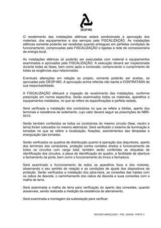 O recebimento das instalações elétricas estará condicionado à aprovação dos 
materiais, dos equipamentos e dos serviços pela FISCALIZAÇÃO. As instalações 
elétricas somente poderão ser recebidas quando entregues em perfeitas condições de 
funcionamento, comprovadas pela FISCALIZAÇÃO e ligadas à rede de concessionária 
de energia local. 
As instalações elétricas só poderão ser executadas com material e equipamentos 
examinados e aprovados pela FISCALIZAÇÃO. A execução deverá ser inspecionada 
durante todas as fases, bem como após a conclusão, comprovando o cumprimento de 
todas as exigências aqui relacionadas. 
Eventuais alterações em relação ao projeto, somente poderão ser aceitas, se 
aprovadas pelo DEOP-MG. A aprovação acima referida não isenta a CONTRATADA de 
sua responsabilidade. 
A FISCALIZAÇÃO efetuará a inspeção de recebimento das instalações, conforme 
prescrição em norma específica. Serão examinados todos os materiais, aparelhos e 
equipamentos instalados, no que se refere às especificações e perfeito estado. 
Será verificada a instalação dos condutores no que se refere a bitolas, aperto dos 
terminais e resistência de isolamento, cujo valor deverá seguir as prescrições da NBR- 
5410. 
Serão também conferidos se todos os condutores do mesmo circuito (fase, neutro e 
terra) foram colocados no mesmo eletroduto. Será verificado o sistema de iluminação e 
tomadas no que se refere a localização, fixações, acendimentos das lâmpadas e 
energização das tomadas. 
Serão verificados os quadros de distribuição quanto à operação dos disjuntores, aperto 
dos terminais dos condutores, proteção contra contatos diretos e funcionamento de 
todos os circuitos com carga total; também serão conferidas as etiquetas de 
identificação dos circuitos, a placa de identificação do quadro, a facilidade de abertura 
e fechamento da porta, bem como o funcionamento do trinco e fechadura. 
Será examinado o funcionamento de todos os aparelhos fixos e dos motores, 
observando o seu sentido de rotação e as condições de ajuste dos dispositivos de 
proteção. Serão verificados a instalação dos pára-raios, as conexões das hastes com 
os cabos de descida, o caminhamento dos cabos de descida e suas conexões com a 
malha de terra. 
Será examinada a malha de terra para verificação do aperto das conexões, quando 
acessíveis, sendo realizada a medição da resistência de aterramento. 
Será examinada a montagem da subestação para verificar: 
REVISÃO MARÇO/2007 - PÁG. 300/638 - PARTE C 
 