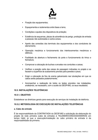REVISÃO MARÇO/2007 - PÁG. 301/638 - PARTE C 
ƒ Fixação dos equipamentos; 
ƒ Espaçamentos e isolamentos entre fases e terra; 
ƒ Condições e ajustes dos dispositivos de proteção; 
ƒ Existência de esquemas, placas de advertência de perigo, proibição de entrada 
a pessoas não autorizadas e outros avisos; 
ƒ Aperto das conexões dos terminais dos equipamentos e dos condutores de 
aterramento; 
ƒ Operação mecânica e funcionamento dos intertravamentos mecânicos e 
elétricos; 
ƒ Facilidade de abertura e fechamento da porta e funcionamento do trinco e 
fechadura; 
ƒ Comprovar a colocação de buchas e arruelas nos conduítes e caixas; 
ƒ Verificar a posição certa das caixas de passagem indicadas no projeto e se 
faceiam a superfície de acabamento previsto para paredes e pisos; 
ƒ Exigir a colocação de fios de arame galvanizado nas tubulações em que os 
cabos serão passados posteriormente; 
ƒ Acompanhar a realização de todos os testes previstos nas instalações, 
analisando, se necessário, com o auxilio do DEOP-MG, os seus resultados. 
10.5. INSTALAÇÕES TELEFÔNICAS 
10.5.1. OBJETIVO 
Estabelecer as diretrizes gerais para execução de serviços de instalação de telefonia. 
10.5.2. METODOLOGIA DE EXECUÇÃO DE INSTALAÇÕES TELEFÔNICAS 
a. Cabo de entrada 
É de responsabilidade da CONTRATADA do DEOP-MG a solicitação de elaboração do 
projeto de rede primária (cabo de entrada) à TELEMAR/CONCESSIONÁRIAS em 
tempo hábil, já que a execução/instalação do cabo primário de entrada é de 
responsabilidade da primeira. 
 