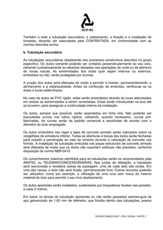 Também a rede e tubulação secundária, o cabeamento, a fixação e a instalação de 
tomadas, deverão ser executadas pela CONTRATADA, em conformidade com as 
normas descritas acima. 
b. Tubulação secundária 
As tubulações secundárias obedecerão aos processos construtivos descritos no grupo 
específico. Os dutos somente poderão ser cortados perpendicularmente ao seu eixo, 
retirando cuidadosamente as rebarbas deixadas nas operações de corte ou de abertura 
de novas roscas. As extremidades dos dutos quer sejam internos ou externos, 
embutidos ou não, serão protegidas por buchas. 
A junção dos dutos será efetuada de modo a permitir e manter, permanentemente, o 
alinhamento e a estanqueidade. Antes da confecção de emendas, verifica-se se os 
dutos e luvas estão limpos. 
No caso de dutos de PVC rígido, estes serão emendados através de luvas atarraxadas 
em ambas as extremidades a serem conectadas. Estas serão introduzidas na luva até 
se tocarem, para assegurar a continuidade interna da instalação. 
Os dutos, sempre que possÍvel, serão assentados em linha reta. Não poderão ser 
executadas curvas nos tubos rígidos, utilizando, quando necessário, curvas pré-fabricadas. 
As curvas serão de padrão comercial e escolhidas de acordo com o 
diâmetro do duto empregado. 
Os dutos embutidos nas vigas e lajes de concreto armado serão colocados sobre os 
vergalhões da armadura inferior. Todas as aberturas e bocas dos dutos serão fechadas 
para impedir a penetração de nata de cimento durante a colocação de concreto nas 
formas. A instalação de tubulação embutida nas peças estruturais de concreto armado 
será efetuada de modo que os dutos não suportem esforços não previstos, conforme 
disposição da norma NBR-5410. 
Os comprimentos máximos admitidos para as tubulações serão os recomendados pela 
ANATEL ou TELEMAR/CONCESSIONÁRIAS. Nas juntas de dilatação, a tubulação 
será seccionada e receberá caixas de passagem, uma de cada lado das juntas. Em 
uma das caixas, o duto não será fixado, permanecendo livre. Outros recursos poderão 
ser utilizados, como por exemplo, a utilização de uma luva sem rosca do mesmo 
material do duto para permitir o seu livre deslizamento. 
Os dutos aparentes serão instalados, sustentados por braçadeiras fixadas nas paredes, 
a cada 2 metros. 
Em todos os lances de tubulação aparentes ou não serão passados arames-guia de 
aço galvanizado de 1,65 mm de diâmetro, que ficarão dentro das tubulações, presos 
REVISÃO MARÇO/2007 - PÁG. 302/638 - PARTE C 
 