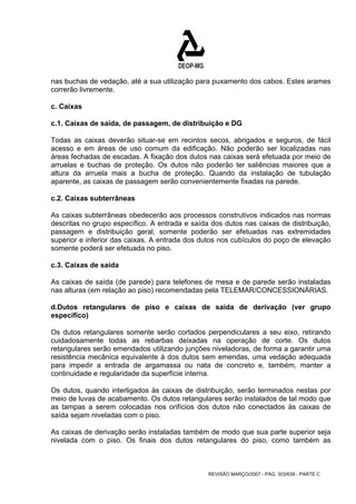 nas buchas de vedação, até a sua utilização para puxamento dos cabos. Estes arames 
correrão livremente. 
c. Caixas 
c.1. Caixas de saída, de passagem, de distribuição e DG 
Todas as caixas deverão situar-se em recintos secos, abrigados e seguros, de fácil 
acesso e em áreas de uso comum da edificação. Não poderão ser localizadas nas 
áreas fechadas de escadas. A fixação dos dutos nas caixas será efetuada por meio de 
arruelas e buchas de proteção. Os dutos não poderão ter saliências maiores que a 
altura da arruela mais a bucha de proteção. Quando da instalação de tubulação 
aparente, as caixas de passagem serão convenientemente fixadas na parede. 
c.2. Caixas subterrâneas 
As caixas subterrâneas obedecerão aos processos construtivos indicados nas normas 
descritas no grupo específico. A entrada e saída dos dutos nas caixas de distribuição, 
passagem e distribuição geral, somente poderão ser efetuadas nas extremidades 
superior e inferior das caixas. A entrada dos dutos nos cubículos do poço de elevação 
somente poderá ser efetuada no piso. 
c.3. Caixas de saída 
As caixas de saída (de parede) para telefones de mesa e de parede serão instaladas 
nas alturas (em relação ao piso) recomendadas pela TELEMAR/CONCESSIONÁRIAS. 
d.Dutos retangulares de piso e caixas de saída de derivação (ver grupo 
específico) 
Os dutos retangulares somente serão cortados perpendiculares a seu eixo, retirando 
cuidadosamente todas as rebarbas deixadas na operação de corte. Os dutos 
retangulares serão emendados utilizando junções niveladoras, de forma a garantir uma 
resistência mecânica equivalente à dos dutos sem emendas, uma vedação adequada 
para impedir a entrada de argamassa ou nata de concreto e, também, manter a 
continuidade e regularidade da superfície interna. 
Os dutos, quando interligados às caixas de distribuição, serão terminados nestas por 
meio de luvas de acabamento. Os dutos retangulares serão instalados de tal modo que 
as tampas a serem colocadas nos orifícios dos dutos não conectados às caixas de 
saída sejam niveladas com o piso. 
As caixas de derivação serão instaladas também de modo que sua parte superior seja 
nivelada com o piso. Os finais dos dutos retangulares do piso, como também as 
REVISÃO MARÇO/2007 - PÁG. 303/638 - PARTE C 
 