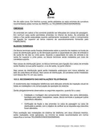 fim de cada curva. Em trechos curvos, serão adotados os raios mínimos de curvatura 
recomendados pelas normas da ANATEL ou TELEMAR/CONCESSIONÁRIAS. 
EMENDAS 
As emendas em cabos e fios somente poderão ser efetuadas em caixas de passagem. 
Em nenhum caso serão permitidas emendas no interior de dutos. As emendas de 
cabos e fios serão executadas quando estritamente necessário, onde o comprimento 
da ligação for superior ao lance máximo de acondicionamento fornecido pelo 
FABRICANTE. 
BLOCOS TERMINAIS 
Os blocos terminais serão fixados diretamente sobre a prancha de madeira no fundo da 
caixa de distribuição geral, ou de derivação quando a capacidade do cabo de entrada e 
de saída for de dez ou vinte pares. Quando a capacidade do cabo de entrada e de 
saída for superior a vinte pares, os blocos terminais serão instalados por meio de 
canaletas-suporte. 
Nas caixas de distribuição geral, os blocos terminais para ligação dos cabos de entrada 
serão fixados na sua parte superior, e os de saída, na parte inferior. 
Nas caixas de distribuição geral serão instalados anéis-guia com rosca soberba, ao 
lado de cada fileira de blocos. Nas caixas de distribuição, as canaletas serão Instaladas 
com blocos BLI-10, em seu centro. 
10.5.3. RECEBIMENTO DAS INSTALAÇÕES TELEFÔNICAS 
O recebimento das instalações telefônicas será efetuado através da inspeção visual de 
todas as instalações e da comprovação da operação do sistema. 
Serão obrigatoriamente observados os seguintes aspectos, quando for o caso: 
ƒ Instalação e montagem dos componentes mecânicos, tais como eletrodutos, 
bandejas para cabos, braçadeiras, caixas, blocos terminais e quaisquer outros 
dispositivos utilizados; 
ƒ Verificação da fiação e das emendas na caixa de passagem ou caixa de 
distribuição e painéis, com o objetivo de verificar se os requisitos aqui descritos 
foram atendidos. 
Para aceitação das instalações do sistema de telefonia, em seus diversos trechos, 
serão realizados, onde aplicáveis, no mínimo os testes recomendados em norma 
específica e normas TELEMAR/CONCESSIONÁRIAS. 
REVISÃO MARÇO/2007 - PÁG. 305/638 - PARTE C 
 