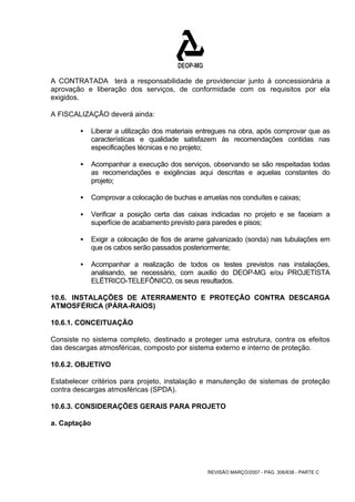 A CONTRATADA terá a responsabilidade de providenciar junto à concessionária a 
aprovação e liberação dos serviços, de conformidade com os requisitos por ela 
exigidos. 
A FISCALIZAÇÃO deverá ainda: 
ƒ Liberar a utilização dos materiais entregues na obra, após comprovar que as 
características e qualidade satisfazem às recomendações contidas nas 
especificações técnicas e no projeto; 
ƒ Acompanhar a execução dos serviços, observando se são respeitadas todas 
as recomendações e exigências aqui descritas e aquelas constantes do 
projeto; 
ƒ Comprovar a colocação de buchas e arruelas nos conduítes e caixas; 
ƒ Verificar a posição certa das caixas indicadas no projeto e se faceiam a 
superfície de acabamento previsto para paredes e pisos; 
ƒ Exigir a colocação de fios de arame galvanizado (sonda) nas tubulações em 
que os cabos serão passados posteriormente; 
ƒ Acompanhar a realização de todos os testes previstos nas instalações, 
analisando, se necessário, com auxilio do DEOP-MG e/ou PROJETISTA 
ELÉTRICO-TELEFÔNICO, os seus resultados. 
10.6. INSTALAÇÕES DE ATERRAMENTO E PROTEÇÃO CONTRA DESCARGA 
ATMOSFÉRICA (PÁRA-RAIOS) 
10.6.1. CONCEITUAÇÃO 
Consiste no sistema completo, destinado a proteger uma estrutura, contra os efeitos 
das descargas atmosféricas, composto por sistema externo e interno de proteção. 
10.6.2. OBJETIVO 
Estabelecer critérios para projeto, instalação e manutenção de sistemas de proteção 
contra descargas atmosféricas (SPDA). 
10.6.3. CONSIDERAÇÕES GERAIS PARA PROJETO 
a. Captação 
REVISÃO MARÇO/2007 - PÁG. 306/638 - PARTE C 
 