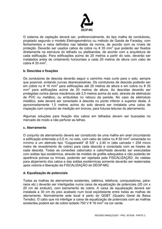 O sistema de captação deverá ser, preferencialmente, do tipo malha de condutores, 
projetado segundo o modelo Eletrogeométrico ou método de Gaiola de Faraday, com 
fechamentos e raios definidos nas tabelas da norma, de acordo com os níveis de 
proteção. Deverão ser usados cabos de cobre nu # 35 mm2 que poderão ser fixados 
diretamente na estrutura do telhado ou platibandas, de acordo com a arquitetura de 
cada edificação. Para edificações acima de 20 metros a partir do solo, deverão ser 
instalados anéis de cintamento horizontais a cada 20 metros de altura com cabo de 
cobre # 35 mm2. 
b. Descidas e fixações 
Os condutores de descida deverão seguir o caminho mais curto para o solo, sempre 
que possível, evitando curvas desnecessárias. Os condutores de descida poderão ser 
em cobre nu # 16 mm2 para edificações até 20 metros de altura e em cobre nu # 35 
mm2 para edificações acima de 20 metros de altura. As descidas deverão ser 
protegidas contra danos mecânicos até 2,5 metros acima do solo, através de eletroduto 
de PVC ou metálico, ou embutidas no reboco da parede. No caso de eletroduto 
metálico, este deverá ser conectado à descida no ponto inferior e superior deste. A 
aproximadamente 1,5 metros acima do solo deverá ser instalada uma caixa de 
inspeção com conector de medição em bronze, para futuras leituras do aterramento. 
Algumas soluções para fixação dos cabos em telhados devem ser buscadas no 
mercado de modo a não perfurar as telhas. 
c. Aterramento 
O conjunto de aterramento deverá ser constituído de uma malha em anel circundando 
a edificação enterrada a 0,5 m, no solo, com cabo de cobre nu # 50 mm2 conectada no 
mínimo a um eletrodo tipo “Copperweld” Ø 5/8” x 2,40 m (alta camada = 254 micro 
metro de revestimento de cobre) para cada descida e conectada com as hastes de 
cada descida. Todas as conexões cabo/cabo e cabo/haste deverão ser executadas 
com soldas tipo exotérmica, através de moldes de grafite adequados e não poderão ter 
aparência porosa ou trincas, podendo ser rejeitada pela FISCALIZAÇÃO. As valetas 
para alojamento dos cabos e das soldas exotérmicas somente deverão ser reaterradas 
após vistoria e liberação da FISCALIZAÇÃO do DEOP-MG. 
d. Equalização de potenciais 
Todas as malhas de aterramento existentes, (elétrica, telefonia, computadores, pára-raios 
etc.) deverão ser interligadas numa caixa de equalização de potenciais (20 cm x 
20 cm de embutir), com barramento de cobre. A caixa de equalização deverá ser 
instalada a 30 cm do piso acabado num local eqüidistante entre todas as malhas de 
aterramento. Normalmente este local é perto do QGBT (Quadro Geral de Baixa 
Tensão). O cabo que irá interligar a caixa de equalização de potenciais com as malhas 
existentes poderá ser de cobre isolado 750 V # 16 mm2 na cor verde. 
REVISÃO MARÇO/2007 - PÁG. 307/638 - PARTE C 
 