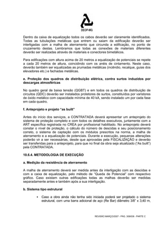 Dentro da caixa de equalização todos os cabos deverão ser claramente identificados. 
Todas as tubulações metálicas que entrem ou saiam da edificação deverão ser 
interligadas com a malha de aterramento que circunda a edificação, no ponto de 
cruzamento destas. Lembramos que todas as conexões de materiais diferentes 
deverão ser realizadas através de materiais e conectores bimetálicos. 
Para edificações com altura acima de 20 metros a equalização de potenciais se repete 
a cada 20 metros de altura, coincidindo com os anéis de cintamento. Neste caso, 
deverão também ser equalizadas as prumadas metálicas (incêndio, recalque, guias dos 
elevadores etc.) e fachadas metálicas. 
e. Proteção dos quadros de distribuição elétrica, contra surtos induzidos por 
descargas atmosféricas 
No quadro geral de baixa tensão (QGBT) e em todos os quadros de distribuição de 
circuitos (QDC) deverão ser instalados protetores de surtos, constituídos por varistores 
de óxido metálico com capacidade mínima de 40 kA, sendo instalado um por cada fase 
em cada quadro. 
f. Anteprojeto e projeto “as built” 
Antes do início dos serviços, a CONTRATADA deverá apresentar um anteprojeto do 
sistema de proteção completo e com todos os detalhes executivos, juntamente com a 
ART específica registrada no CREA por profissional habilitado. No anteprojeto deverá 
constar o nível de proteção, o cálculo do número de descidas e seu posicionamento 
correto, o sistema de captação com os módulos prescritos na norma, a malha de 
aterramento e a equalização de potenciais. Durante a execução, pequenas alterações 
poderão vir a ser necessárias, desde que aprovadas pela FISCALIZAÇÃO e deverão 
ser transferidas para o anteprojeto, para que no final da obra seja atualizado (“As built”) 
pela CONTRATADA. 
10.6.4. METODOLOGIA DE EXECUÇÃO 
a. Medição da resistência de aterramento 
A malha de aterramento deverá ser medida antes da interligação com as descidas e 
com a caixa de equalização, pelo método de “Queda de Potencial” com respectivo 
gráfico. Caso existam outras edificações todas as malhas deverão ser medidas 
separadamente antes e também após a sua interligação. 
b. Sistema tipo estrutural 
ƒ Caso a obra ainda não tenha sido iniciada poderá ser projetado o sistema 
estrutural, com uma barra adicional de aço (Re Bar) diâmetro 3/8” x 3,40 m, 
REVISÃO MARÇO/2007 - PÁG. 308/638 - PARTE C 
 