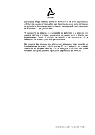 galvanizada a fogo, instalada dentro das fundações e em todos os pilares das 
estrutura de concreto armado, até o topo da edificação, onde serão conectadas 
ao subsistema de captação. As emendas das barras deverão ser trespassadas 
de 20 cm com 3 clips galvanizados; 
ƒ O subsistema de captação a equalização de potenciais e a proteção dos 
quadros elétricos e projetos permanecem de acordo com o descrito nas 
especificações. Quanto à medição de resistência de aterramento, não é 
necessário ser realizado para este tipo de sistema; 
ƒ No encontro das ferragens dos pilares com lajes/vigas, estas deverão ser 
interligadas por ferros em L de 20 cm por 20 cm, interligando em posições 
alternadas as ferragens verticais com as ferragens horizontais com arame 
torcido de obra, para garantir a equalização de potenciais da estrutura; 
REVISÃO MARÇO/2007 - PÁG. 309/638 - PARTE C 
 