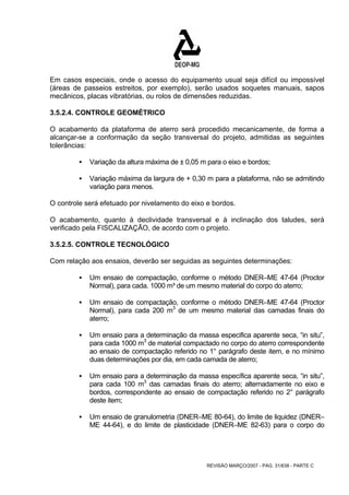 Em casos especiais, onde o acesso do equipamento usual seja difícil ou impossível 
(áreas de passeios estreitos, por exemplo), serão usados soquetes manuais, sapos 
mecânicos, placas vibratórias, ou rolos de dimensões reduzidas. 
3.5.2.4. CONTROLE GEOMÉTRICO 
O acabamento da plataforma de aterro será procedido mecanicamente, de forma a 
alcançar-se a conformação da seção transversal do projeto, admitidas as seguintes 
tolerâncias: 
ƒ Variação da altura máxima de ± 0,05 m para o eixo e bordos; 
ƒ Variação máxima da largura de + 0,30 m para a plataforma, não se admitindo 
REVISÃO MARÇO/2007 - PÁG. 31/638 - PARTE C 
variação para menos. 
O controle será efetuado por nivelamento do eixo e bordos. 
O acabamento, quanto à declividade transversal e à inclinação dos taludes, será 
verificado pela FISCALIZAÇÃO, de acordo com o projeto. 
3.5.2.5. CONTROLE TECNOLÓGICO 
Com relação aos ensaios, deverão ser seguidas as seguintes determinações: 
ƒ Um ensaio de compactação, conforme o método DNER–ME 47-64 (Proctor 
Normal), para cada. 1000 m³ de um mesmo material do corpo do aterro; 
ƒ Um ensaio de compactação, conforme o método DNER–ME 47-64 (Proctor 
Normal), para cada 200 m3 de um mesmo material das camadas finais do 
aterro; 
ƒ Um ensaio para a determinação da massa especifica aparente seca, “in situ”, 
para cada 1000 m3 de material compactado no corpo do aterro correspondente 
ao ensaio de compactação referido no 1° parágrafo deste item, e no mínimo 
duas determinações por dia, em cada camada de aterro; 
ƒ Um ensaio para a determinação da massa específica aparente seca, “in situ”, 
para cada 100 m3 das camadas finais do aterro; alternadamente no eixo e 
bordos, correspondente ao ensaio de compactação referido no 2° parágrafo 
deste item; 
ƒ Um ensaio de granulometria (DNER–ME 80-64), do limite de liquidez (DNER– 
ME 44-64), e do limite de plasticidade (DNER–ME 82-63) para o corpo do 
 