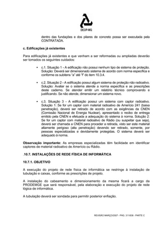 dentro das fundações e dos pilares de concreto possa ser executada pela 
CONTRATADA. 
c. Edificações já existentes 
Para edificações já existentes e que venham a ser reformadas ou ampliadas deverão 
ser tomados os seguintes cuidados: 
ƒ c.1. Situação 1 - A edificação não possui nenhum tipo de sistema de proteção. 
Solução: Deverá ser dimensionado sistema de acordo com norma específica e 
conforme os subitens “a” até ”f” do item 10.3.4. 
ƒ c.2. Situação 2 - A edificação possui algum sistema de proteção não radioativo. 
Solução: Avaliar se o sistema atende a norma específica e as prescrições 
deste caderno. Se atender emitir um relatório técnico comprovando e 
justificando. Se não atende, dimensionar um sistema novo. 
ƒ c.3. Situação 3 - A edificação possui um sistema com captor radioativo. 
Solução 1: Se for um captor com material radioativo de Amerício 241 (baixa 
penetração), deverá ser retirado de acordo com as exigências da CNEN 
(Comissão Nacional de Energia Nuclear), apresentado o recibo de entrega 
emitido pela CNEN e efetuada a adequação do sistema à norma. Solução 2: 
Se for um captor com material radioativo de Rádio (ou suspeitar que seja), 
deverá ser chamada a CNEN para proceder a retirada, visto ser este material 
altamente perigoso (alta penetração) devendo ser retirado, somente, por 
pessoas especializadas e devidamente protegidas. O sistema deverá ser 
adequado à norma. 
Observação importante: As empresas especializadas têm facilidade em identificar 
captores de material radioativo de Amerício ou Rádio. 
.10.7. INSTALAÇÕES DE REDE FÍSICA DE INFORMÁTICA 
10.7.1. OBJETIVO 
A execução do projeto de rede física de informática se restringe à instalação de 
tubulação e caixas, conforme as prescrições de projeto. 
A instalação do cabeamento e dimensionamento da mesma ficará a cargo da 
PRODEMGE que será responsável, pela elaboração e execução do projeto de rede 
lógica de informática. 
A tubulação deverá ser sondada para permitir posterior enfiação. 
REVISÃO MARÇO/2007 - PÁG. 311/638 - PARTE C 
 