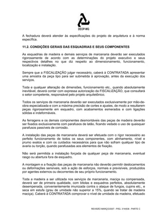 A fechadura deverá atender às especificações do projeto de arquitetura e à norma 
específica. 
11.2. CONDIÇÕES GERAIS DAS ESQUADRIAS E SEUS COMPONENTES 
As esquadrias de madeira e demais serviços de marcenaria deverão ser executados 
rigorosamente de acordo com as determinações do projeto executivo e seus 
respectivos detalhes no que diz respeito ao dimensionamento, funcionamento, 
localização e instalação. 
Sempre que a FISCALIZAÇÃO julgar necessário, caberá à CONTRATADA apresentar 
uma amostra da peça tipo para ser submetida à aprovação, antes da execução dos 
serviços. 
Toda e qualquer alteração de dimensões, funcionamento etc., quando absolutamente 
inevitável, deverá contar com expressa autorização da FISCALIZAÇÃO, que consultará 
o setor competente, responsável pelo projeto arquitetônico. 
Todos os serviços de marcenaria deverão ser executados exclusivamente por mão-de-obra 
especializada e com a máxima precisão de cortes e ajustes, de modo a resultarem 
peças rigorosamente em esquadro, com acabamentos esmerados e com ligações 
sólidas e indeformáveis. 
As ferragens e os demais componentes desmontáveis das peças de madeira deverão 
ser fixados exclusivamente com parafusos de latão, ficando vedado o uso de quaisquer 
parafusos passíveis de corrosão. 
A instalação das peças de marcenaria deverá ser efetuada com o rigor necessário ao 
perfeito funcionamento de todos os seus componentes, com alinhamento, nível e 
prumo exatos e com os cuidados necessários para que não sofram qualquer tipo de 
avaria ou torção, quando parafusadas aos elementos de fixação. 
Não será permitida a instalação forçada de qualquer peça de marcenaria, eventual 
rasgo ou abertura fora de esquadro. 
A montagem e a fixação das peças de marcenaria não deverão permitir deslocamentos 
ou deformações sensíveis, sob a ação de esforços, normais e previsíveis, produzidos 
por agentes externos ou decorrentes de seu próprio funcionamento. 
Toda a madeira a ser utilizada nos serviços de marcenaria, maciça ou compensada, 
deverá ser de primeira qualidade, com bitolas e esquadros perfeitos, absolutamente 
desempenada, convenientemente imunizada contra o ataque de fungos, cupins etc., e 
seca em estufa (grau de umidade não superior a 15%, quando se tratar de madeira 
maciça). Caberá à CONTRATADA comprovar o nível de umidade da madeira, efetuado 
REVISÃO MARÇO/2007 - PÁG. 314/638 - PARTE C 
 