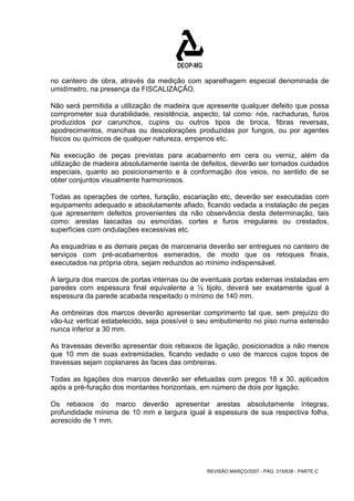 no canteiro de obra, através da medição com aparelhagem especial denominada de 
umidímetro, na presença da FISCALIZAÇÃO. 
Não será permitida a utilização de madeira que apresente qualquer defeito que possa 
comprometer sua durabilidade, resistência, aspecto, tal como: nós, rachaduras, furos 
produzidos por carunchos, cupins ou outros tipos de broca, fibras reversas, 
apodrecimentos, manchas ou descolorações produzidas por fungos, ou por agentes 
físicos ou químicos de qualquer natureza, empenos etc. 
Na execução de peças previstas para acabamento em cera ou verniz, além da 
utilização de madeira absolutamente isenta de defeitos, deverão ser tomados cuidados 
especiais, quanto ao posicionamento e à conformação dos veios, no sentido de se 
obter conjuntos visualmente harmoniosos. 
Todas as operações de cortes, furação, escariação etc, deverão ser executadas com 
equipamento adequado e absolutamente afiado, ficando vedada a instalação de peças 
que apresentem defeitos provenientes da não observância desta determinação, tais 
como: arestas lascadas ou esmoídas, cortes e furos irregulares ou crestados, 
superfícies com ondulações excessivas etc. 
As esquadrias e as demais peças de marcenaria deverão ser entregues no canteiro de 
serviços com pré-acabamentos esmerados, de modo que os retoques finais, 
executados na própria obra, sejam reduzidos ao mínimo indispensável. 
A largura dos marcos de portas internas ou de eventuais portas externas instaladas em 
paredes com espessura final equivalente a ½ tijolo, deverá ser exatamente igual à 
espessura da parede acabada respeitado o mínimo de 140 mm. 
As ombreiras dos marcos deverão apresentar comprimento tal que, sem prejuízo do 
vão-luz vertical estabelecido, seja possível o seu embutimento no piso numa extensão 
nunca inferior a 30 mm. 
As travessas deverão apresentar dois rebaixos de ligação, posicionados a não menos 
que 10 mm de suas extremidades, ficando vedado o uso de marcos cujos topos de 
travessas sejam coplanares às faces das ombreiras. 
Todas as ligações dos marcos deverão ser efetuadas com pregos 18 x 30, aplicados 
após a pré-furação dos montantes horizontais, em número de dois por ligação. 
Os rebaixos do marco deverão apresentar arestas absolutamente íntegras, 
profundidade mínima de 10 mm e largura igual à espessura de sua respectiva folha, 
acrescido de 1 mm. 
REVISÃO MARÇO/2007 - PÁG. 315/638 - PARTE C 
 