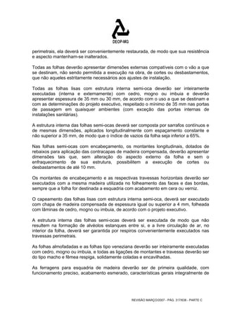 perimetrais, ela deverá ser convenientemente restaurada, de modo que sua resistência 
e aspecto mantenham-se inalterados. 
Todas as folhas deverão apresentar dimensões externas compatíveis com o vão a que 
se destinam, não sendo permitida a execução na obra, de cortes ou desbastamentos, 
que não aqueles estritamente necessários aos ajustes de instalação. 
Todas as folhas lisas com estrutura interna semi-oca deverão ser inteiramente 
executadas (interna e externamente) com cedro, mogno ou imbuia e deverão 
apresentar espessura de 35 mm ou 30 mm, de acordo com o uso a que se destinam e 
com as determinações do projeto executivo, respeitado o mínimo de 35 mm nas portas 
de passagem em quaisquer ambientes (com exceção das portas internas de 
instalações sanitárias). 
A estrutura interna das folhas semi-ocas deverá ser composta por sarrafos contínuos e 
de mesmas dimensões, aplicados longitudinalmente com espaçamento constante e 
não superior a 35 mm, de modo que o índice de vazios da folha seja inferior a 65%. 
Nas folhas semi-ocas com encabeçamento, os montantes longitudinais, dotados de 
rebaixos para aplicação das contracapas de madeira compensada, deverão apresentar 
dimensões tais que, sem alteração do aspecto externo da folha e sem o 
enfraquecimento de sua estrutura, possibilitem a execução de cortes ou 
desbastamentos de até 10 mm. 
Os montantes de encabeçamento e as respectivas travessas horizontais deverão ser 
executados com a mesma madeira utilizada no folheamento das faces e das bordas, 
sempre que a folha for destinada a esquadria com acabamento em cera ou verniz. 
O capeamento das folhas lisas com estrutura interna semi-oca, deverá ser executado 
com chapa de madeira compensada de espessura igual ou superior a 4 mm, folheada 
com lâminas de cedro, mogno ou imbuia, de acordo com o projeto executivo. 
A estrutura interna das folhas semi-ocas deverá ser executada de modo que não 
resultem na formação de alvéolos estanques entre si, e a livre circulação de ar, no 
interior da folha, deverá ser garantida por respiros convenientemente executados nas 
travessas perimetrais. 
As folhas almofadadas e as folhas tipo veneziana deverão ser inteiramente executadas 
com cedro, mogno ou imbuia, e todas as ligações de montantes e travessa deverão ser 
do tipo macho e fêmea respiga, solidamente coladas e encavilhadas. 
As ferragens para esquadria de madeira deverão ser de primeira qualidade, com 
funcionamento preciso, acabamento esmerado, características gerais integralmente de 
REVISÃO MARÇO/2007 - PÁG. 317/638 - PARTE C 
 