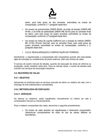 aterro, para todo grupo de dez amostras. submetidas ao ensaio de 
compactação, conforme o 1° parágrafo deste item; 
ƒ Um ensaio de granulometria (DNER 80-64), do limite de liquidez (DNER–ME 
44-64), e do limite de plasticidade (DNER–ME 82-63) para as camadas finais 
do aterro, para todo grupo de quatro amostras submetidas ao ensaio de 
compactação, conforme o 2º parágrafo deste item; 
ƒ Um ensaio do índice de suporte Califórnia com a energia do método (DNER-ME 
47-64) (Proctor Normal), para as camadas finais, para cada grupo de 
quatro amostras submetidas ao ensaio de compactação, conforme o 2° 
parágrafo deste item. 
ƒ 3.5.2.6. REGULARIZAÇÃO E COMPACTAÇÃO DO TERRENO. 
Geralmente, a regularização e compactação são necessárias quando são executadas 
lajes de transição ou revestimento de pisos externos, além dos fundos de valas. 
O serviço de acerto manual de taludes, quando da execução de obras de reforma ou 
ampliação, serão medidos neste item. Para as demais obras, o acerto de taludes está 
incluído nos serviços de escavação mecânica. 
3.6. REATERRO DE VALAS 
3.6.1. OBJETIVO 
Apresentar as diretrizes para os serviços manuais de aterro ou reaterro de vala, com o 
emprego de solo selecionado e compactado. 
3.6.2. METODOLOGIA DE EXECUÇÃO 
3.6.2.1. SERVIÇOS 
Os aterros ou reaterros, serão espalhados manualmente no interior da vala e 
compactados manual ou mecanicamente. 
Para o reaterro compactado das valas, deverá ter o seguinte procedimento: 
ƒ Os fundos de valas deverão ser regularizados e fortemente compactados, 
utilizando-se compactadores de solos do tipo de placas (Mikasa ou 
equivalente); 
REVISÃO MARÇO/2007 - PÁG. 32/638 - PARTE C 
 