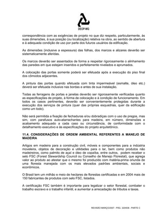correspondência com as exigências de projeto no que diz respeito, particularmente, às 
suas dimensões, à sua posição (ou localização) relativa na obra, ao sentido de abertura 
e à adequada condição de uso por parte dos futuros usuários da edificação. 
As dimensões (inclusive a espessura) das folhas, dos marcos e alizares deverão ser 
sistematicamente aferidas. 
Os marcos deverão ser assentados de forma a respeitar rigorosamente o alinhamento 
das paredes em que estejam inseridos e perfeitamente nivelados e aprumados. 
A colocação das portas somente poderá ser efetuada após a execução do piso final 
dos cômodos adjacentes. 
A pintura das portas quando efetuada com tinta impermeável (esmalte, óleo etc.) 
deverá ser efetuada inclusive nas bordas e antes de sua instalação. 
Todas as ferragens de portas e janelas deverão ser rigorosamente verificadas quanto 
as especificações de projeto, à forma de colocação e à condição de funcionamento. Em 
todos os casos pertinentes, deverão ser convenientemente protegidas durante a 
execução dos serviços de pintura (quer das próprias esquadrias, quer da edificação 
como um todo). 
Não será permitida a fixação de fechaduras e/ou dobradiças com o uso de pregos, mas 
sim, com parafusos auto-atarrachantes para madeira, em número, dimensões e 
acabamento adequado a cada caso ou circunstância, de conformidade com o 
detalhamento executivo e às especificações do projeto arquitetônico. 
11.4. CONSIDERAÇÕES DE ORDEM AMBIENTAL REFERENTES A MANEJO DE 
MADEIRA 
Artigos em madeira para a construção civil, móveis e componentes para a indústria 
moveleira, objetos de decoração e utilidades para o lar, bem como produtos não 
madeireiros, como palmito de açaí e óleo de copaíba, entre outros, podem receber o 
selo FSC (Forest Stewardship Council ou Conselho de Manejo Florestal), que agrega 
valor ao produto ao atestar que o mesmo foi produzido com matéria-prima oriunda de 
uma floresta manejada com os mais elevados padrões ambientais, sociais e 
econômicos. 
O Brasil tem um milhão e meio de hectares de florestas certificadas e em 2004 mais de 
150 fabricantes de produtos com selo FSC, listados. 
A certificação FSC também é importante para legalizar o setor florestal, combater o 
trabalho escravo e o trabalho infantil, e aumentar a arrecadação de tributos e taxas. 
REVISÃO MARÇO/2007 - PÁG. 320/638 - PARTE C 
 