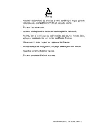 ƒ Garante o recolhimento de impostos e outras contribuições legais, gerando 
recursos para o setor público em nível local, regional e federal; 
REVISÃO MARÇO/2007 - PÁG. 322/638 - PARTE C 
ƒ Promove o comércio justo; 
ƒ Incentiva o manejo florestal sustentado e elimina práticas predatórias; 
ƒ Contribui para a conservação da biodiversidade, dos recursos hídricos, solos, 
paisagens e ecossistemas, bem como a estabilidade climática; 
ƒ Mantém as funções ecológicas e a integridade das florestas; 
ƒ Protege as espécies ameaçadas ou em perigo de extinção e seus habitats; 
ƒ Garante o cumprimento às leis vigentes; 
ƒ Promove a sustentabilidade do emprego. 
 