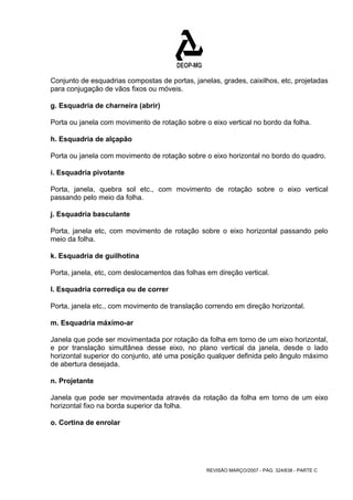 Conjunto de esquadrias compostas de portas, janelas, grades, caixilhos, etc, projetadas 
para conjugação de vãos fixos ou móveis. 
g. Esquadria de charneira (abrir) 
Porta ou janela com movimento de rotação sobre o eixo vertical no bordo da folha. 
h. Esquadria de alçapão 
Porta ou janela com movimento de rotação sobre o eixo horizontal no bordo do quadro. 
i. Esquadria pivotante 
Porta, janela, quebra sol etc., com movimento de rotação sobre o eixo vertical 
passando pelo meio da folha. 
j. Esquadria basculante 
Porta, janela etc, com movimento de rotação sobre o eixo horizontal passando pelo 
meio da folha. 
k. Esquadria de guilhotina 
Porta, janela, etc, com deslocamentos das folhas em direção vertical. 
l. Esquadria corrediça ou de correr 
Porta, janela etc., com movimento de translação correndo em direção horizontal. 
m. Esquadria máximo-ar 
Janela que pode ser movimentada por rotação da folha em torno de um eixo horizontal, 
e por translação simultânea desse eixo, no plano vertical da janela, desde o lado 
horizontal superior do conjunto, até uma posição qualquer definida pelo ângulo máximo 
de abertura desejada. 
n. Projetante 
Janela que pode ser movimentada através da rotação da folha em torno de um eixo 
horizontal fixo na borda superior da folha. 
o. Cortina de enrolar 
REVISÃO MARÇO/2007 - PÁG. 324/638 - PARTE C 
 