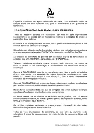 Esquadria constituída de réguas orientáveis, de metal, com movimento misto, de 
rotação sobre um eixo horizontal fixo, para o recolhimento e de guilhotina no 
fechamento. 
12.3. CONDIÇÕES GERAIS PARA TRABALHOS EM SERRALHERIA 
Todos os trabalhos deverão ser executados por mão de obra especializada, 
rigorosamente e de acordo com os respectivos detalhes, e indicações de projetos e 
prescrições deste caderno. 
O material a ser empregado deve ser novo, limpo, perfeitamente desempenado e sem 
nenhum defeito de fabricação e oxidação. 
Só poderão ser utilizados perfis de materiais idênticos aos indicados nos desenhos e 
as amostras apresentadas pela CONTRATADA, aprovadas pela FISCALIZAÇÃO. 
As unidades de serralheria só poderão ser assentadas depois de apresentadas as 
amostras pela CONTRATADA e aprovadas pela FISCALIZAÇÃO. 
Todas as unidades de serralharia, uma vez armadas, serão marcadas com clareza, de 
modo a permitir a fácil identificação e assentamento nos respectivos locais da 
construção. 
Caberá à CONTRATADA assentar as serralharias nos vãos e locais apropriados. 
Quando não houver, nos desenhos do projeto, indicações suficientemente claras, 
deverá a CONTRATADA indagar à FISCALIZAÇÃO, com a devida antecedência, 
solicitando as informações necessárias. 
Caberá à CONTRATADA inteira responsabilidade pelo prumo e nível das serralharias e 
pelo seu funcionamento perfeito, depois de definitivamente fixadas. 
Deverá haver especial cuidado para que as armações não sofram qualquer distorção, 
quando parafusadas aos chumbadores, e/ou contra-marcos. 
As partes móveis das serralharias serão dotadas de pingadeiras, tanto no sentido 
horizontal como no vertical, de forma a garantir perfeita estanqueidade evitando, dessa 
forma, penetração de água de chuva. 
Os caixilhos metálicos, destinados a envidraçamento, obedecerão às disposições 
construtivas integradas em norma específica. 
Todos os vãos envidraçados de serralharia, de aço, ferro ou alumínio, serão 
submetidos à prova de estanqueidade, por meio de jato de mangueira d’água sob 
pressão. 
REVISÃO MARÇO/2007 - PÁG. 325/638 - PARTE C 
 